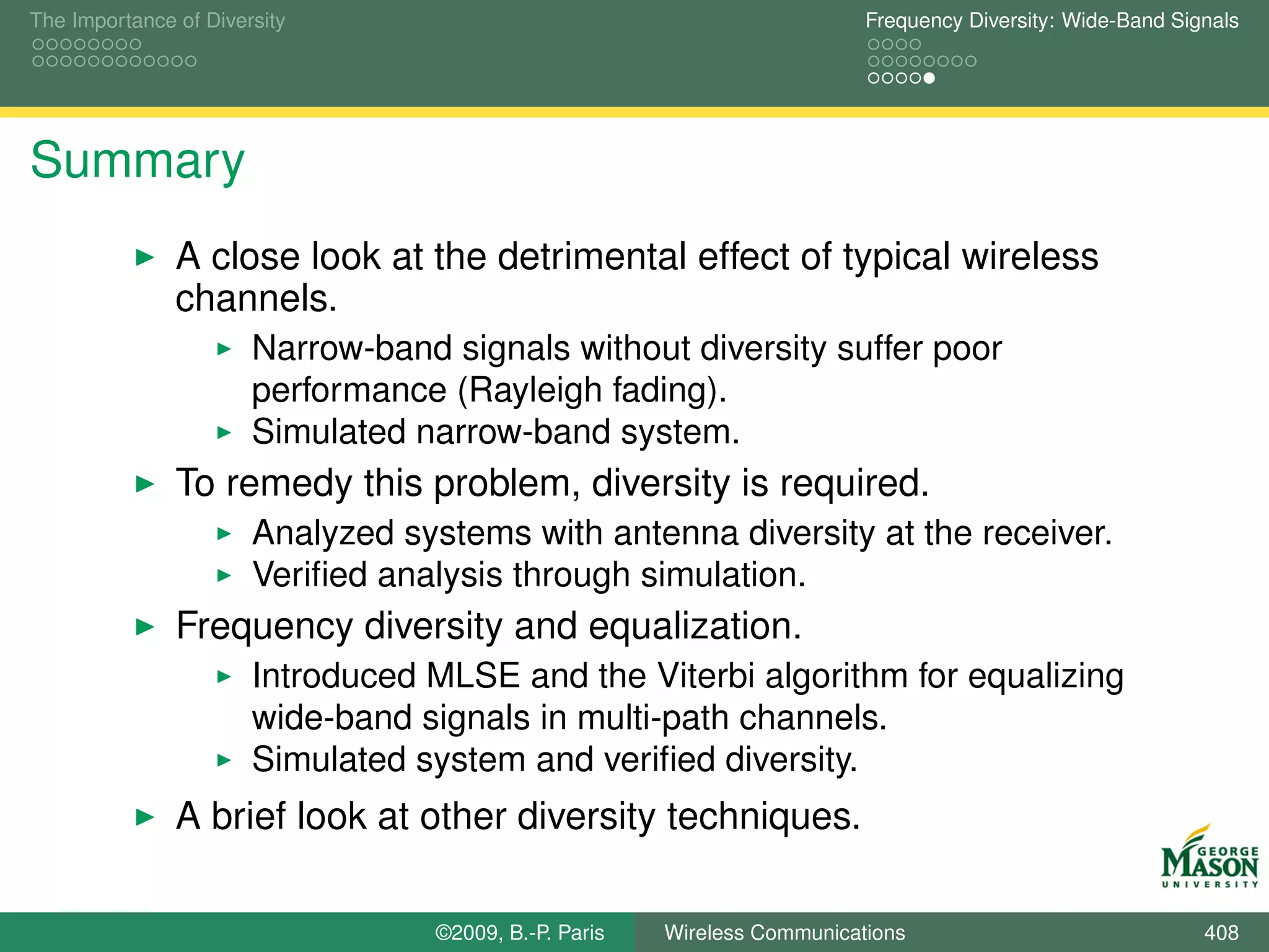 The Importance of Diversity                                                Frequency Diversity: Wide-Band Signals




Summary
               A close look at the detrimental effect of typical wireless
               channels.
                       Narrow-band signals without diversity suffer poor
                       performance (Rayleigh fading).
                       Simulated narrow-band system.
               To remedy this problem, diversity is required.
                       Analyzed systems with antenna diversity at the receiver.
                       Veriﬁed analysis through simulation.
               Frequency diversity and equalization.
                       Introduced MLSE and the Viterbi algorithm for equalizing
                       wide-band signals in multi-path channels.
                       Simulated system and veriﬁed diversity.
               A brief look at other diversity techniques.

                                   ©2009, B.-P. Paris   Wireless Communications                              408
 