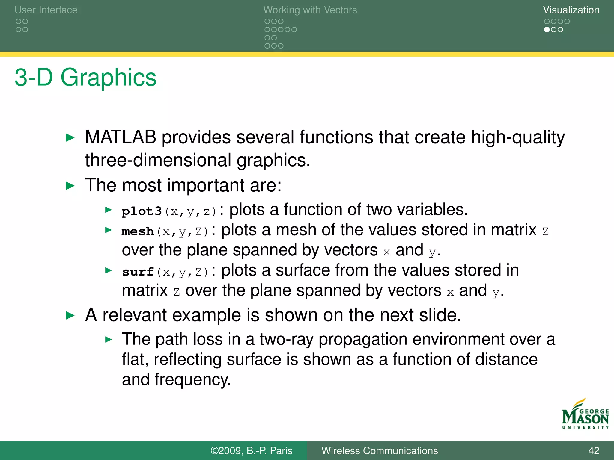 User Interface                              Working with Vectors                  Visualization




3-D Graphics

                 MATLAB provides several functions that create high-quality
                 three-dimensional graphics.
                 The most important are:
                     plot3(x,y,z): plots a function of two variables.
                     mesh(x,y,Z): plots a mesh of the values stored in matrix Z
                     over the plane spanned by vectors x and y.
                     surf(x,y,Z): plots a surface from the values stored in
                     matrix Z over the plane spanned by vectors x and y.
                 A relevant example is shown on the next slide.
                     The path loss in a two-ray propagation environment over a
                     ﬂat, reﬂecting surface is shown as a function of distance
                     and frequency.



                                 ©2009, B.-P. Paris     Wireless Communications             42
 