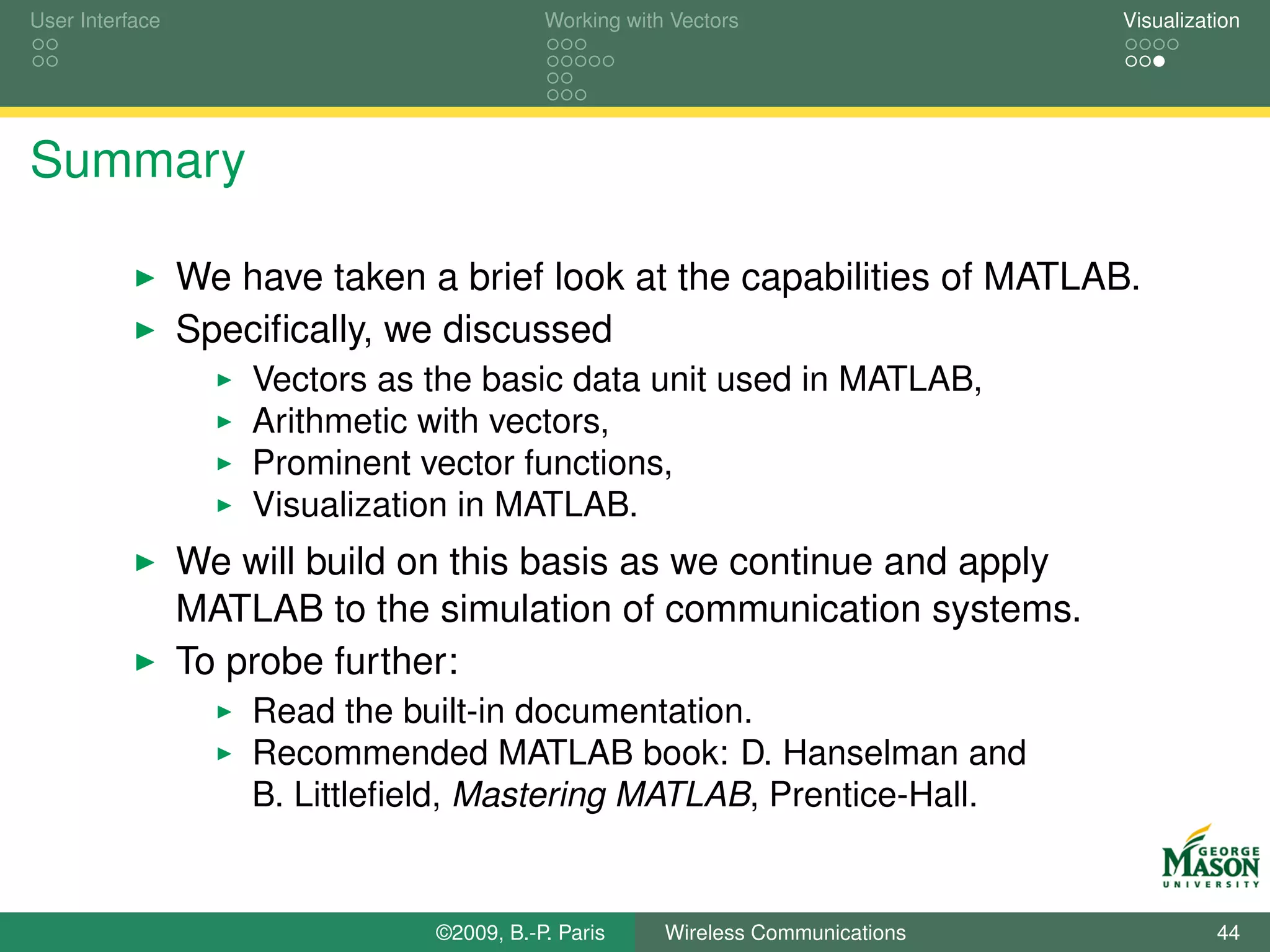 User Interface                             Working with Vectors                  Visualization




Summary

                 We have taken a brief look at the capabilities of MATLAB.
                 Speciﬁcally, we discussed
                     Vectors as the basic data unit used in MATLAB,
                     Arithmetic with vectors,
                     Prominent vector functions,
                     Visualization in MATLAB.
                 We will build on this basis as we continue and apply
                 MATLAB to the simulation of communication systems.
                 To probe further:
                     Read the built-in documentation.
                     Recommended MATLAB book: D. Hanselman and
                     B. Littleﬁeld, Mastering MATLAB, Prentice-Hall.


                                ©2009, B.-P. Paris     Wireless Communications             44
 