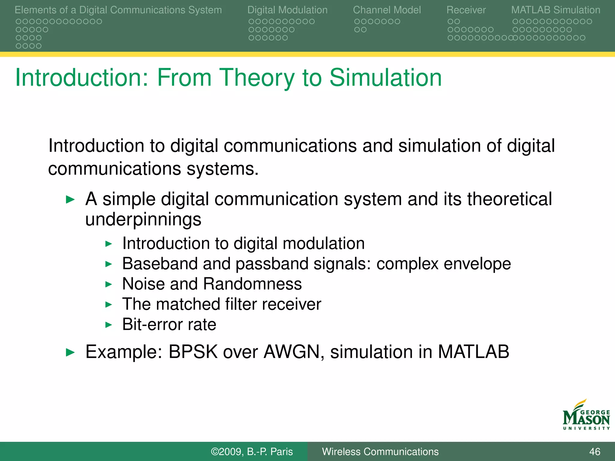 Elements of a Digital Communications System    Digital Modulation    Channel Model       Receiver   MATLAB Simulation




Introduction: From Theory to Simulation

      Introduction to digital communications and simulation of digital
      communications systems.
              A simple digital communication system and its theoretical
              underpinnings
                      Introduction to digital modulation
                      Baseband and passband signals: complex envelope
                      Noise and Randomness
                      The matched ﬁlter receiver
                      Bit-error rate
              Example: BPSK over AWGN, simulation in MATLAB




                                        ©2009, B.-P. Paris     Wireless Communications                            46
 