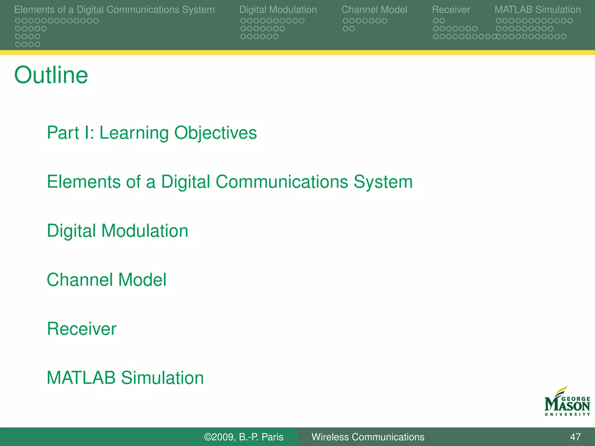 Elements of a Digital Communications System    Digital Modulation    Channel Model       Receiver   MATLAB Simulation




Outline

      Part I: Learning Objectives

      Elements of a Digital Communications System

      Digital Modulation

      Channel Model

      Receiver

      MATLAB Simulation


                                        ©2009, B.-P. Paris     Wireless Communications                            47
 