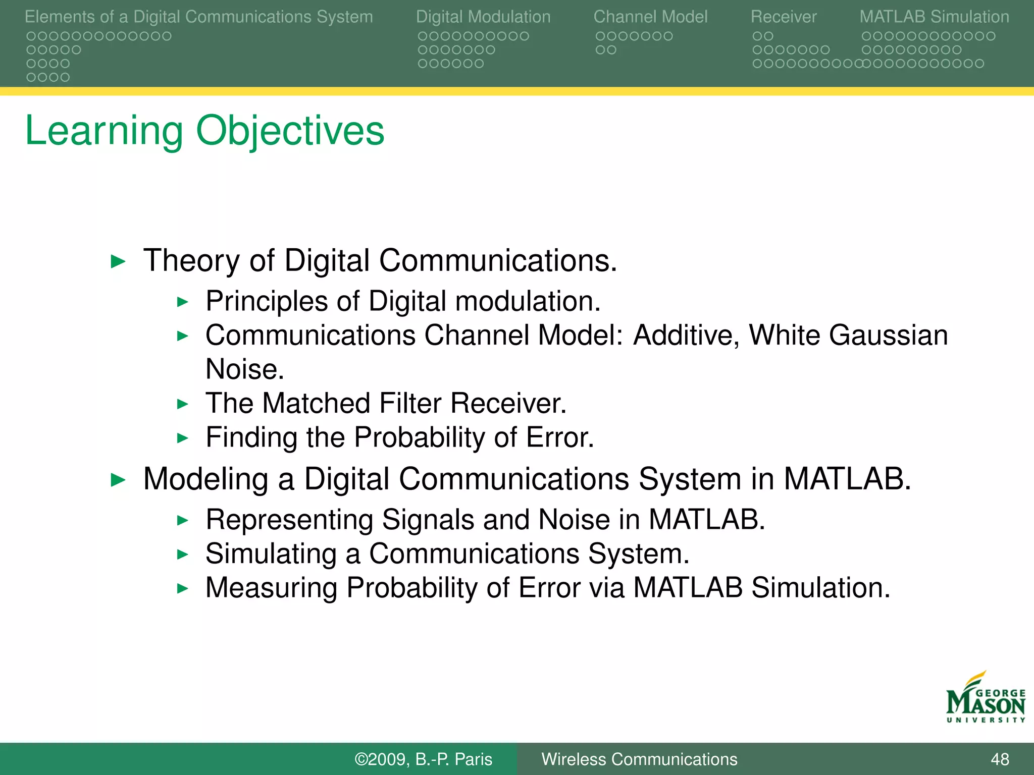 Elements of a Digital Communications System    Digital Modulation    Channel Model       Receiver   MATLAB Simulation




Learning Objectives


              Theory of Digital Communications.
                      Principles of Digital modulation.
                      Communications Channel Model: Additive, White Gaussian
                      Noise.
                      The Matched Filter Receiver.
                      Finding the Probability of Error.
              Modeling a Digital Communications System in MATLAB.
                      Representing Signals and Noise in MATLAB.
                      Simulating a Communications System.
                      Measuring Probability of Error via MATLAB Simulation.




                                        ©2009, B.-P. Paris     Wireless Communications                            48
 