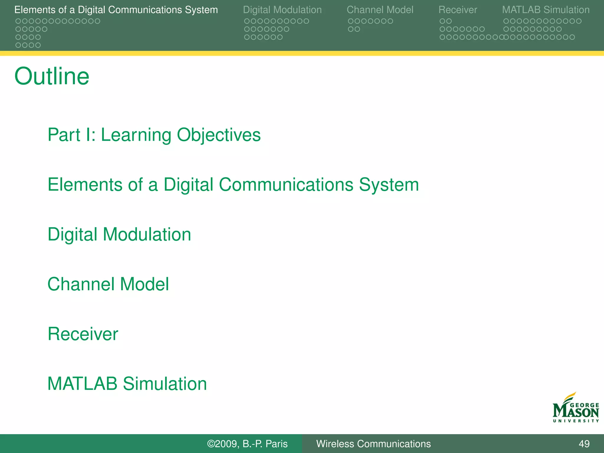 Elements of a Digital Communications System    Digital Modulation    Channel Model       Receiver   MATLAB Simulation




Outline

      Part I: Learning Objectives

      Elements of a Digital Communications System

      Digital Modulation

      Channel Model

      Receiver

      MATLAB Simulation


                                        ©2009, B.-P. Paris     Wireless Communications                            49
 