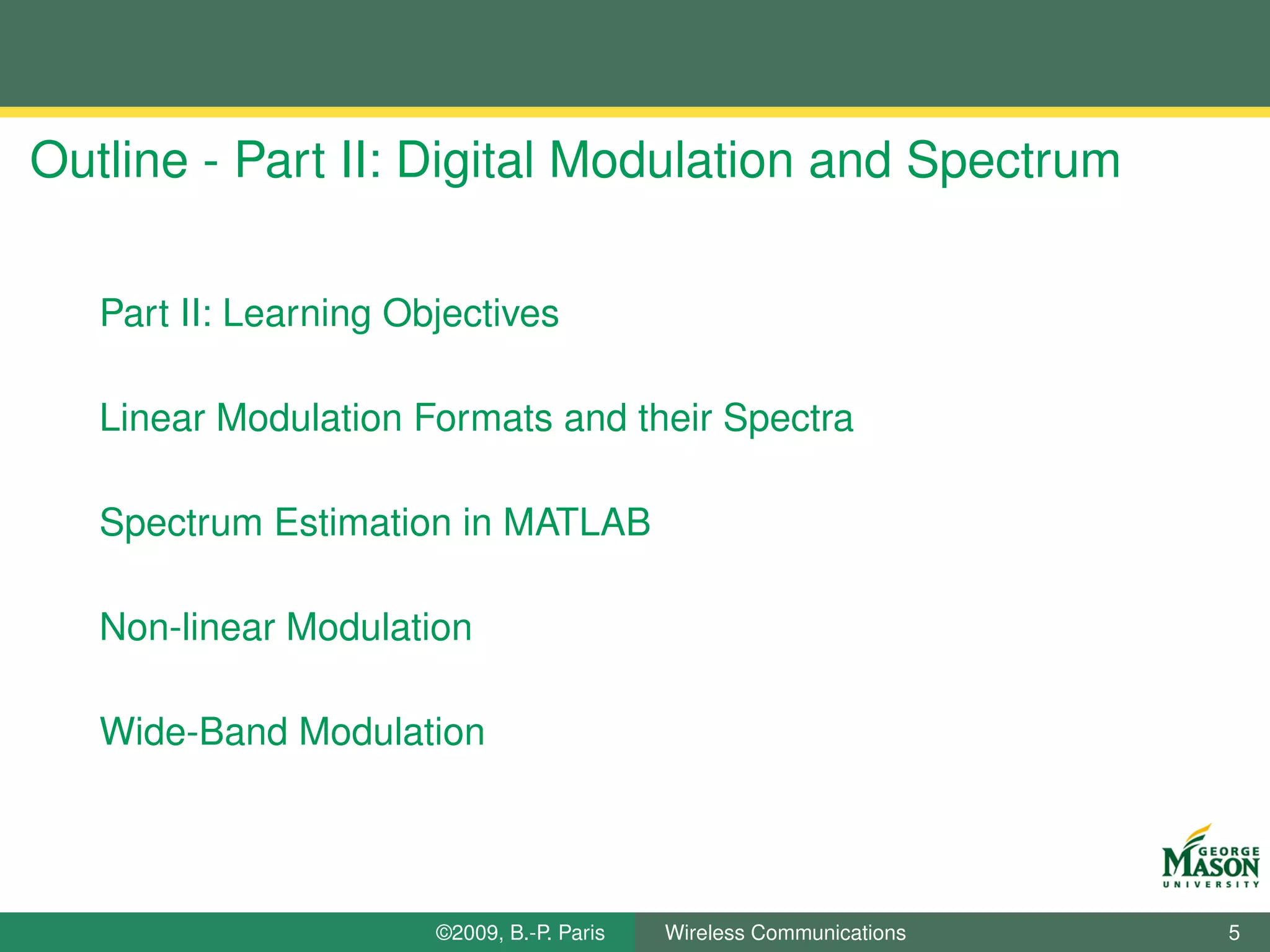 Outline - Part II: Digital Modulation and Spectrum

   Part II: Learning Objectives

   Linear Modulation Formats and their Spectra

   Spectrum Estimation in MATLAB

   Non-linear Modulation

   Wide-Band Modulation




                       ©2009, B.-P. Paris   Wireless Communications   5
 