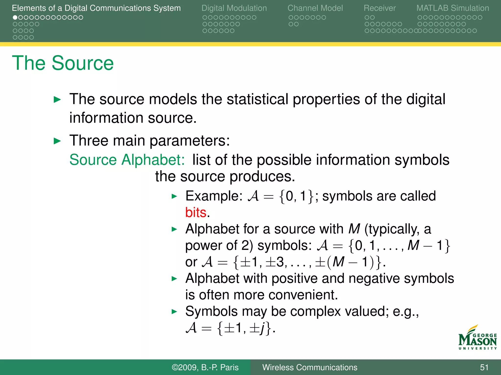 Elements of a Digital Communications System     Digital Modulation    Channel Model       Receiver   MATLAB Simulation




The Source
              The source models the statistical properties of the digital
              information source.
              Three main parameters:
              Source Alphabet: list of the possible information symbols
                          the source produces.
                               Example: A = {0, 1}; symbols are called
                                              bits.
                                              Alphabet for a source with M (typically, a
                                              power of 2) symbols: A = {0, 1, . . . , M − 1}
                                              or A = {±1, ±3, . . . , ±(M − 1)}.
                                              Alphabet with positive and negative symbols
                                              is often more convenient.
                                              Symbols may be complex valued; e.g.,
                                              A = {±1, ±j }.

                                        ©2009, B.-P. Paris      Wireless Communications                            51
 