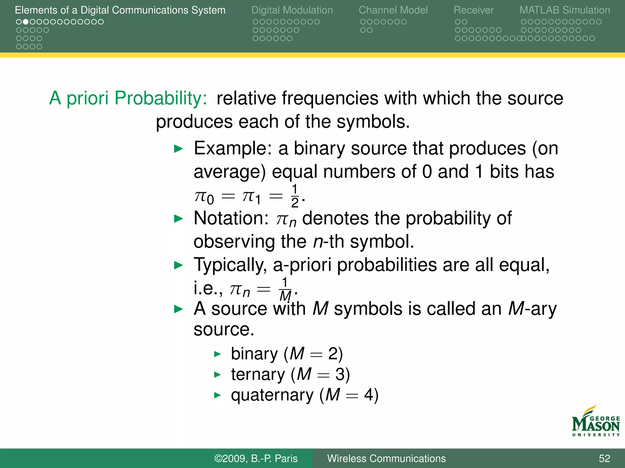 Elements of a Digital Communications System    Digital Modulation    Channel Model       Receiver   MATLAB Simulation




      A priori Probability: relative frequencies with which the source
                   produces each of the symbols.
                         Example: a binary source that produces (on
                         average) equal numbers of 0 and 1 bits has
                                        1
                         π0 = π1 = 2 .
                         Notation: πn denotes the probability of
                         observing the n-th symbol.
                         Typically, a-priori probabilities are all equal,
                                      1
                         i.e., πn = M .
                         A source with M symbols is called an M-ary
                         source.
                               binary (M = 2)
                               ternary (M = 3)
                               quaternary (M = 4)


                                        ©2009, B.-P. Paris     Wireless Communications                            52
 