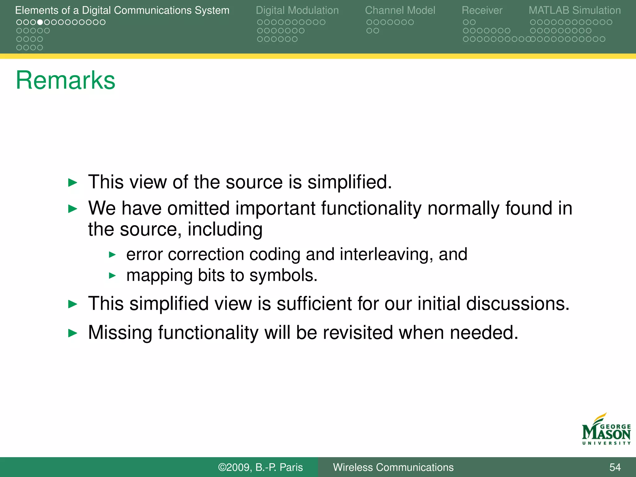 Elements of a Digital Communications System    Digital Modulation    Channel Model       Receiver   MATLAB Simulation




Remarks


              This view of the source is simpliﬁed.
              We have omitted important functionality normally found in
              the source, including
                      error correction coding and interleaving, and
                      mapping bits to symbols.
              This simpliﬁed view is sufﬁcient for our initial discussions.
              Missing functionality will be revisited when needed.




                                        ©2009, B.-P. Paris     Wireless Communications                            54
 