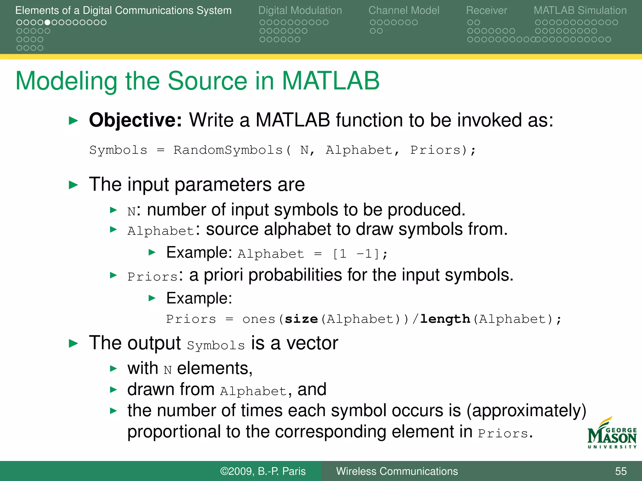 Elements of a Digital Communications System    Digital Modulation    Channel Model       Receiver   MATLAB Simulation




Modeling the Source in MATLAB
              Objective: Write a MATLAB function to be invoked as:
              Symbols = RandomSymbols( N, Alphabet, Priors);

              The input parameters are
                      N: number of input symbols to be produced.
                      Alphabet: source alphabet to draw symbols from.
                             Example: Alphabet = [1 -1];
                      Priors:     a priori probabilities for the input symbols.
                             Example:
                             Priors = ones(size(Alphabet))/length(Alphabet);
              The output Symbols is a vector
                      with N elements,
                      drawn from Alphabet, and
                      the number of times each symbol occurs is (approximately)
                      proportional to the corresponding element in Priors.

                                        ©2009, B.-P. Paris     Wireless Communications                            55
 