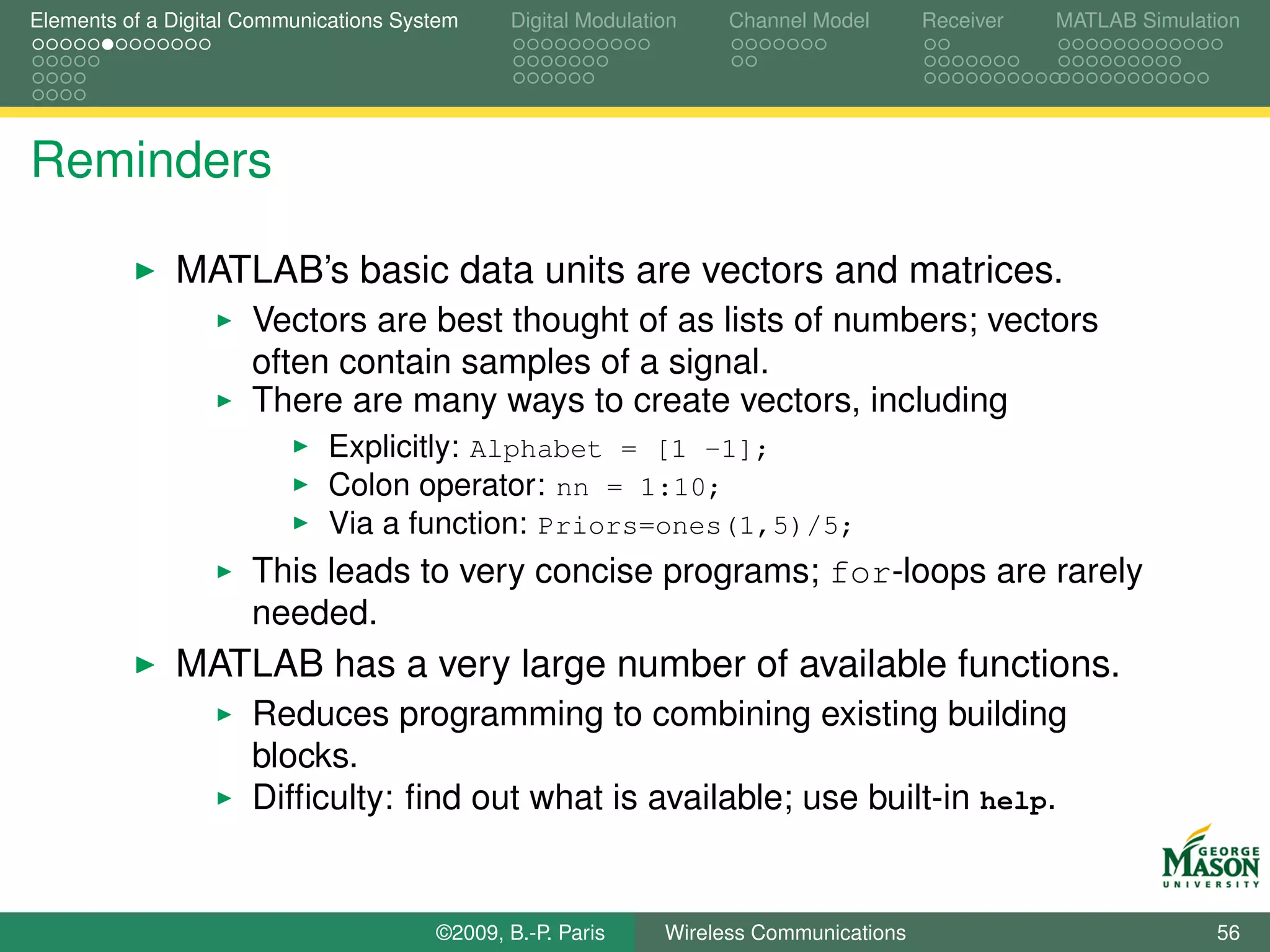 Elements of a Digital Communications System    Digital Modulation    Channel Model       Receiver   MATLAB Simulation




Reminders

              MATLAB’s basic data units are vectors and matrices.
                      Vectors are best thought of as lists of numbers; vectors
                      often contain samples of a signal.
                      There are many ways to create vectors, including
                             Explicitly: Alphabet = [1 -1];
                             Colon operator: nn = 1:10;
                             Via a function: Priors=ones(1,5)/5;
                      This leads to very concise programs; for-loops are rarely
                      needed.
              MATLAB has a very large number of available functions.
                      Reduces programming to combining existing building
                      blocks.
                      Difﬁculty: ﬁnd out what is available; use built-in help.


                                        ©2009, B.-P. Paris     Wireless Communications                            56
 