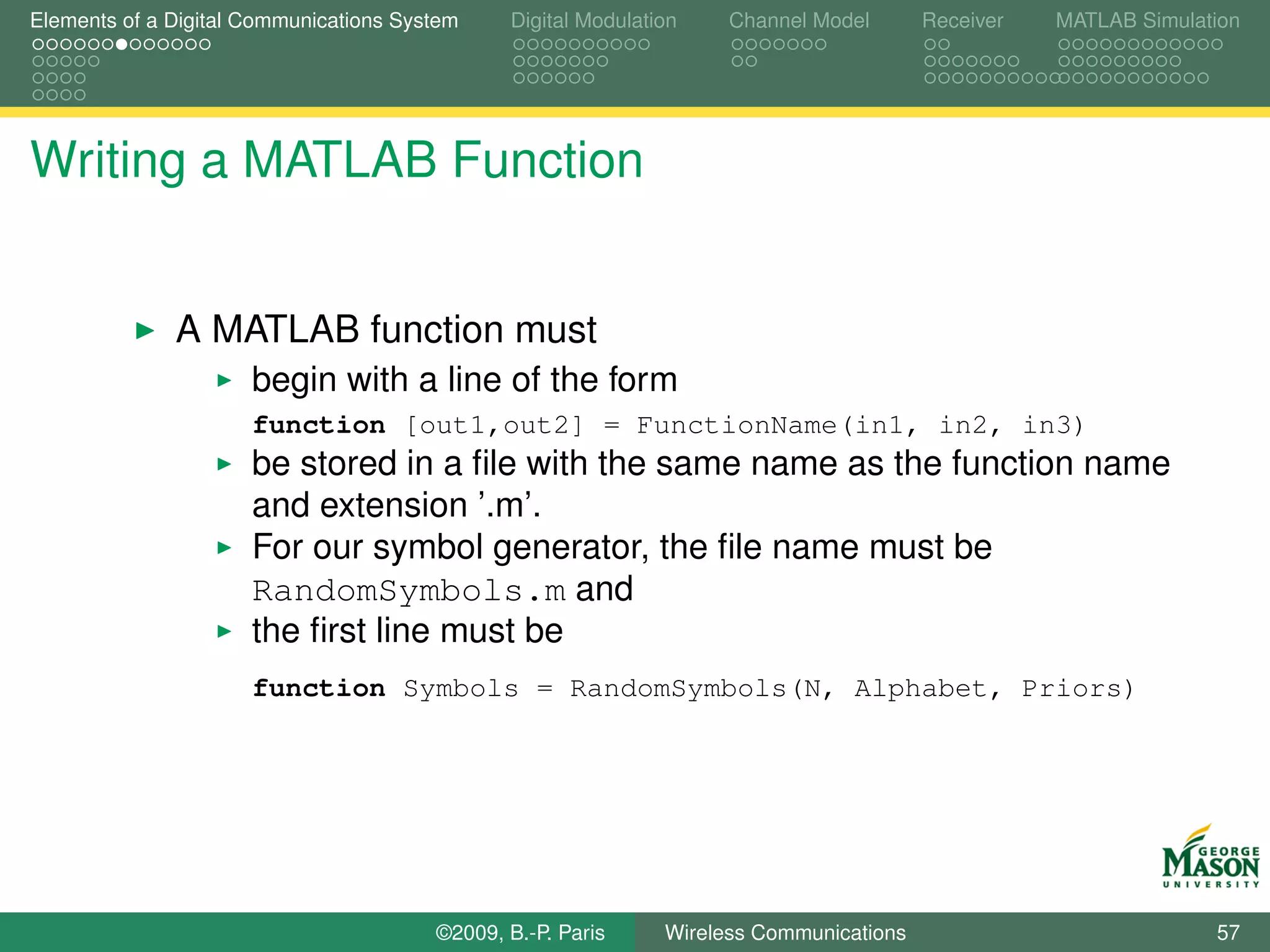 Elements of a Digital Communications System    Digital Modulation    Channel Model       Receiver   MATLAB Simulation




Writing a MATLAB Function


              A MATLAB function must
                      begin with a line of the form
                      function [out1,out2] = FunctionName(in1, in2, in3)
                      be stored in a ﬁle with the same name as the function name
                      and extension ’.m’.
                      For our symbol generator, the ﬁle name must be
                      RandomSymbols.m and
                      the ﬁrst line must be
                      function Symbols = RandomSymbols(N, Alphabet, Priors)




                                        ©2009, B.-P. Paris     Wireless Communications                            57
 