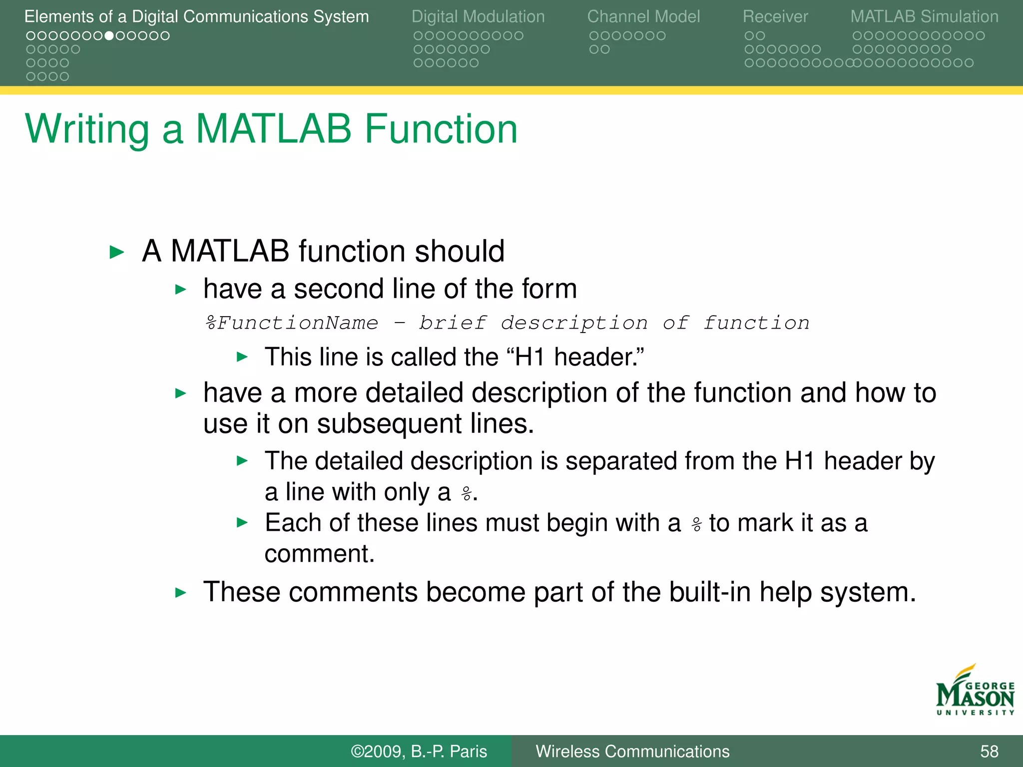 Elements of a Digital Communications System    Digital Modulation    Channel Model       Receiver   MATLAB Simulation




Writing a MATLAB Function

              A MATLAB function should
                      have a second line of the form
                      %FunctionName - brief description of function
                             This line is called the “H1 header.”
                      have a more detailed description of the function and how to
                      use it on subsequent lines.
                             The detailed description is separated from the H1 header by
                             a line with only a %.
                             Each of these lines must begin with a % to mark it as a
                             comment.
                      These comments become part of the built-in help system.




                                        ©2009, B.-P. Paris     Wireless Communications                            58
 