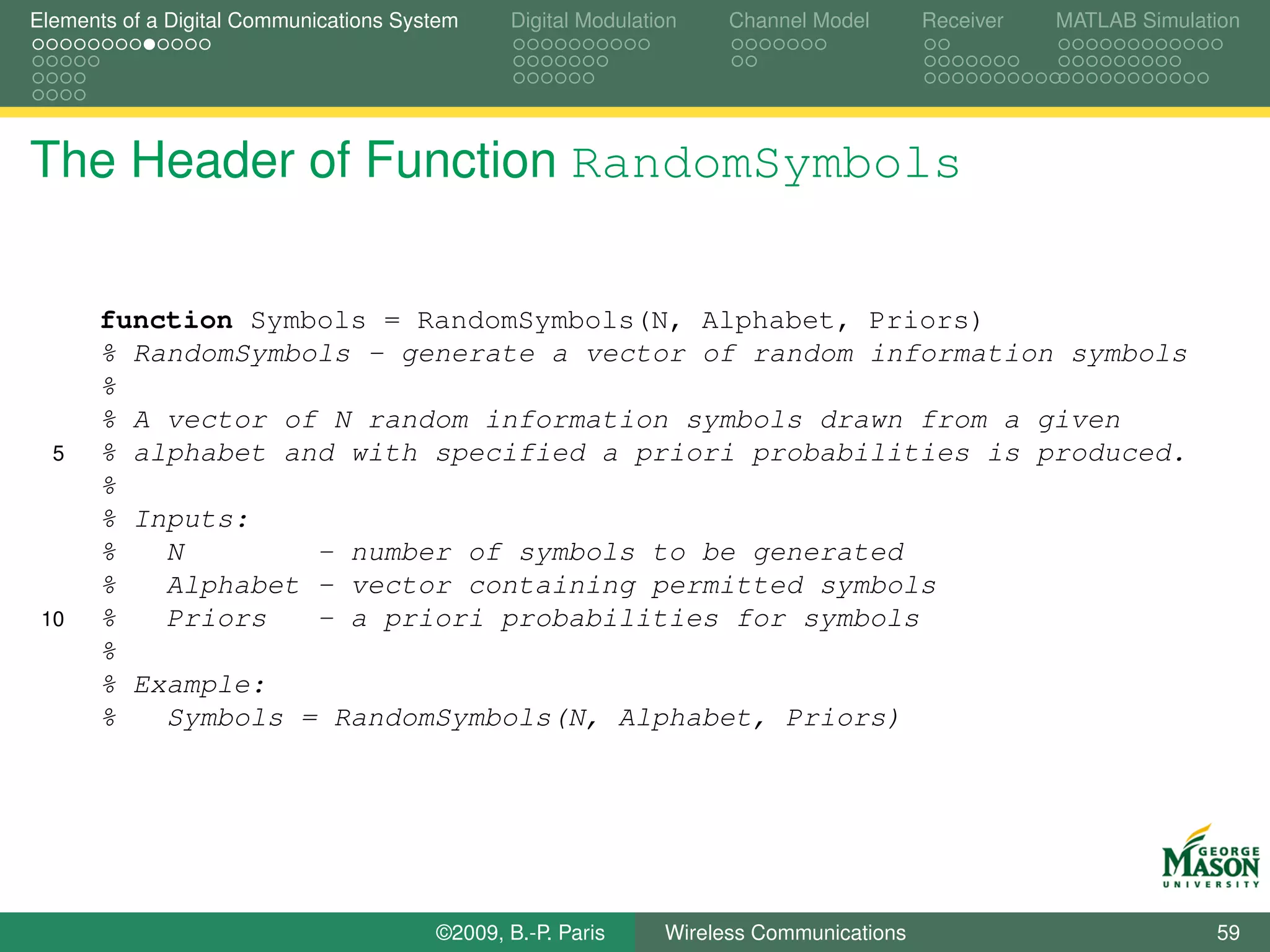 Elements of a Digital Communications System    Digital Modulation    Channel Model       Receiver   MATLAB Simulation




The Header of Function RandomSymbols


      function Symbols = RandomSymbols(N, Alphabet, Priors)
      % RandomSymbols - generate a vector of random information symbols
      %
      % A vector of N random information symbols drawn from a given
  5   % alphabet and with specified a priori probabilities is produced.
      %
      % Inputs:
      %   N        - number of symbols to be generated
      %   Alphabet - vector containing permitted symbols
 10   %   Priors   - a priori probabilities for symbols
      %
      % Example:
      %   Symbols = RandomSymbols(N, Alphabet, Priors)




                                        ©2009, B.-P. Paris     Wireless Communications                            59
 
