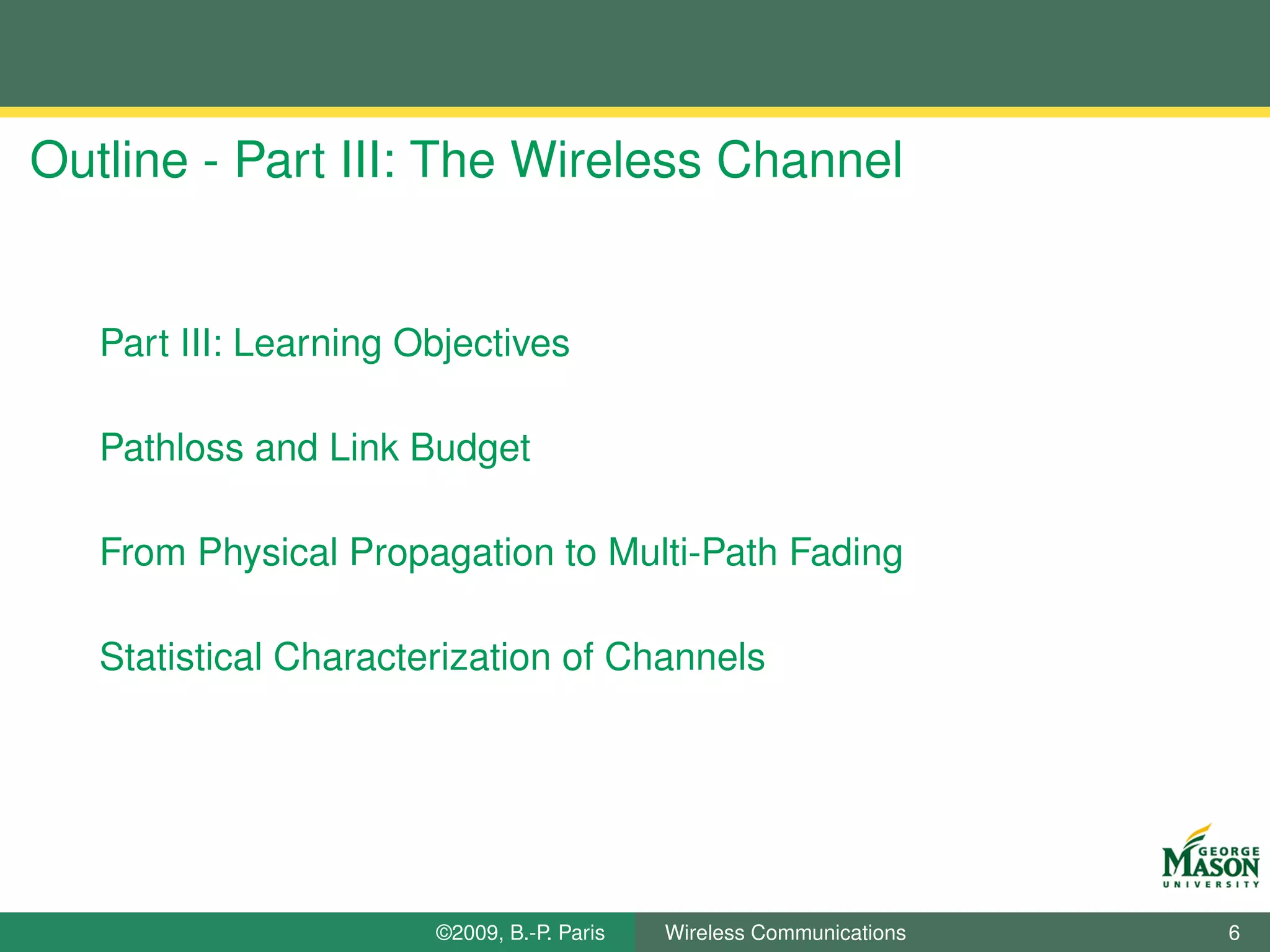 Outline - Part III: The Wireless Channel


   Part III: Learning Objectives

   Pathloss and Link Budget

   From Physical Propagation to Multi-Path Fading

   Statistical Characterization of Channels




                       ©2009, B.-P. Paris   Wireless Communications   6
 