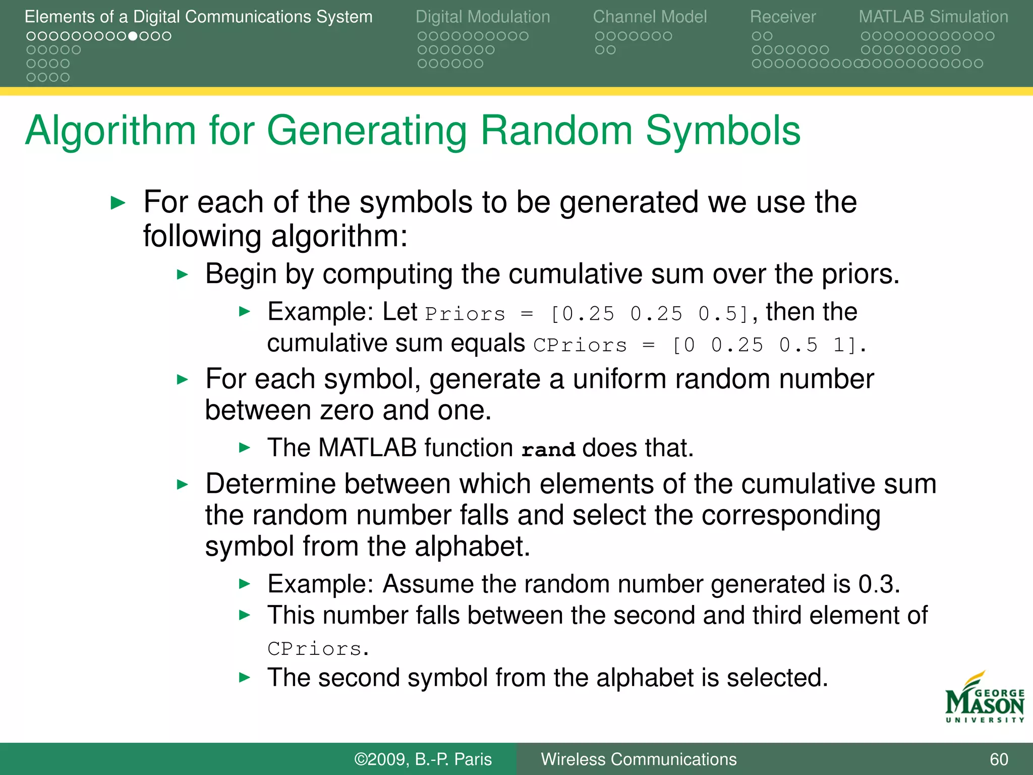 Elements of a Digital Communications System    Digital Modulation    Channel Model       Receiver   MATLAB Simulation




Algorithm for Generating Random Symbols
              For each of the symbols to be generated we use the
              following algorithm:
                      Begin by computing the cumulative sum over the priors.
                             Example: Let Priors = [0.25 0.25 0.5], then the
                             cumulative sum equals CPriors = [0 0.25 0.5 1].
                      For each symbol, generate a uniform random number
                      between zero and one.
                             The MATLAB function rand does that.
                      Determine between which elements of the cumulative sum
                      the random number falls and select the corresponding
                      symbol from the alphabet.
                             Example: Assume the random number generated is 0.3.
                             This number falls between the second and third element of
                             CPriors.
                             The second symbol from the alphabet is selected.


                                        ©2009, B.-P. Paris     Wireless Communications                            60
 