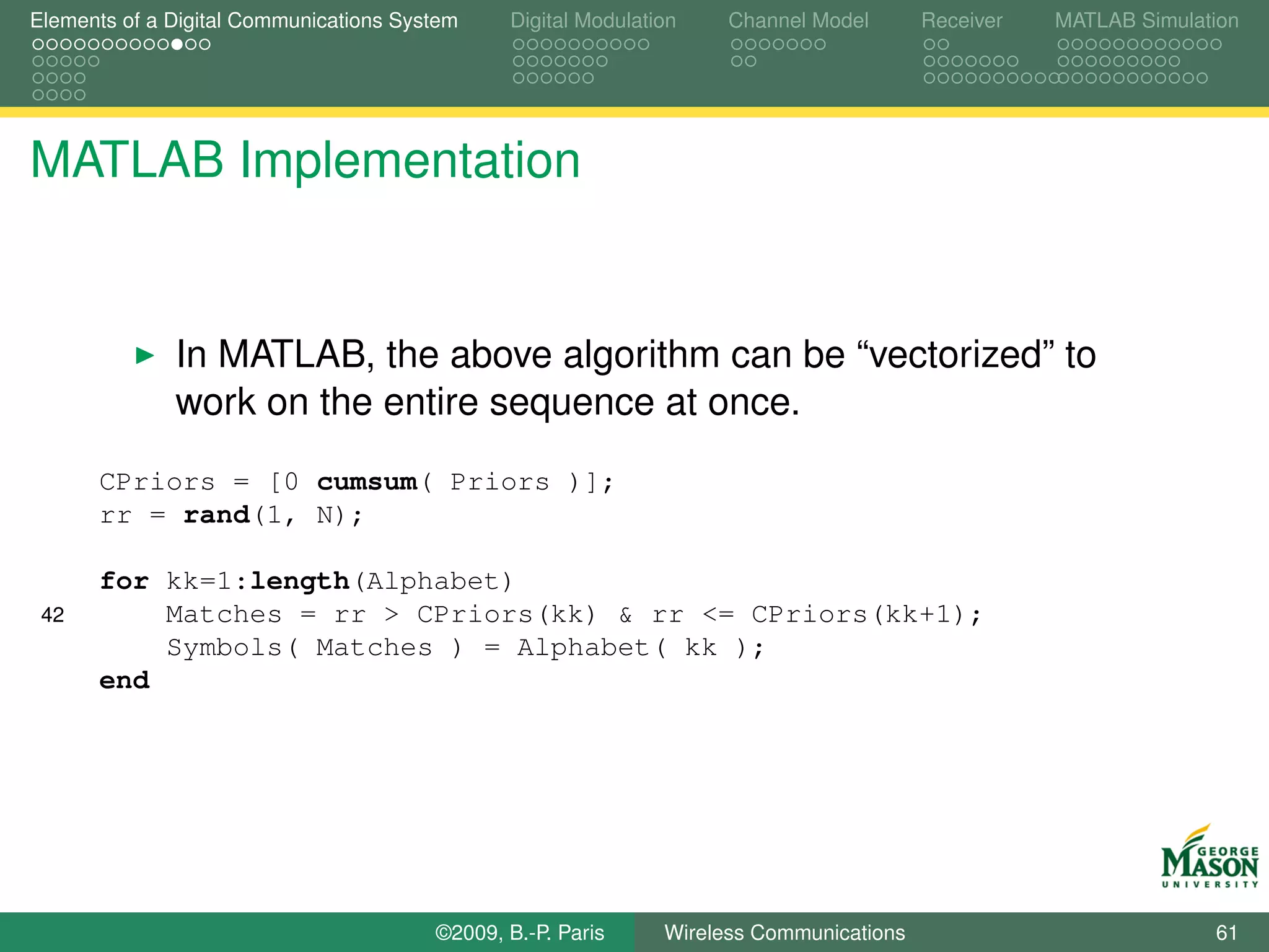 Elements of a Digital Communications System    Digital Modulation    Channel Model       Receiver   MATLAB Simulation




MATLAB Implementation


              In MATLAB, the above algorithm can be “vectorized” to
              work on the entire sequence at once.
      CPriors = [0 cumsum( Priors )];
      rr = rand(1, N);

      for kk=1:length(Alphabet)
 42       Matches = rr > CPriors(kk) & rr <= CPriors(kk+1);
          Symbols( Matches ) = Alphabet( kk );
      end




                                        ©2009, B.-P. Paris     Wireless Communications                            61
 