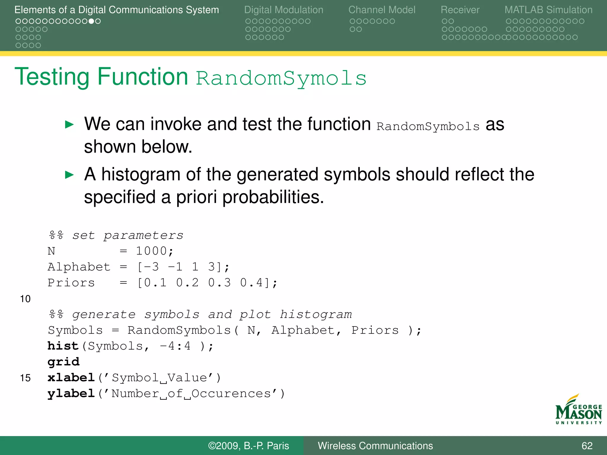 Elements of a Digital Communications System    Digital Modulation    Channel Model       Receiver   MATLAB Simulation




Testing Function RandomSymols
              We can invoke and test the function RandomSymbols as
              shown below.
              A histogram of the generated symbols should reﬂect the
              speciﬁed a priori probabilities.
      %% set parameters
      N        = 1000;
      Alphabet = [-3 -1 1 3];
      Priors   = [0.1 0.2 0.3 0.4];
 10
      %% generate symbols and plot histogram
      Symbols = RandomSymbols( N, Alphabet, Priors );
      hist(Symbols, -4:4 );
      grid
 15   xlabel(’Symbol Value’)
      ylabel(’Number of Occurences’)


                                        ©2009, B.-P. Paris     Wireless Communications                            62
 