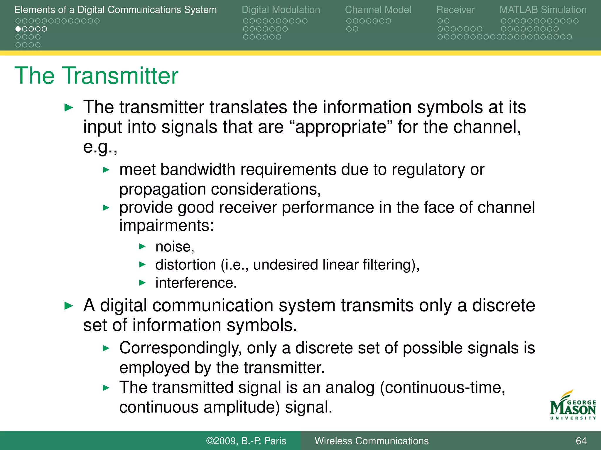 Elements of a Digital Communications System    Digital Modulation    Channel Model       Receiver   MATLAB Simulation




The Transmitter
              The transmitter translates the information symbols at its
              input into signals that are “appropriate” for the channel,
              e.g.,
                      meet bandwidth requirements due to regulatory or
                      propagation considerations,
                      provide good receiver performance in the face of channel
                      impairments:
                             noise,
                             distortion (i.e., undesired linear ﬁltering),
                             interference.
              A digital communication system transmits only a discrete
              set of information symbols.
                      Correspondingly, only a discrete set of possible signals is
                      employed by the transmitter.
                      The transmitted signal is an analog (continuous-time,
                      continuous amplitude) signal.
                                        ©2009, B.-P. Paris     Wireless Communications                            64
 