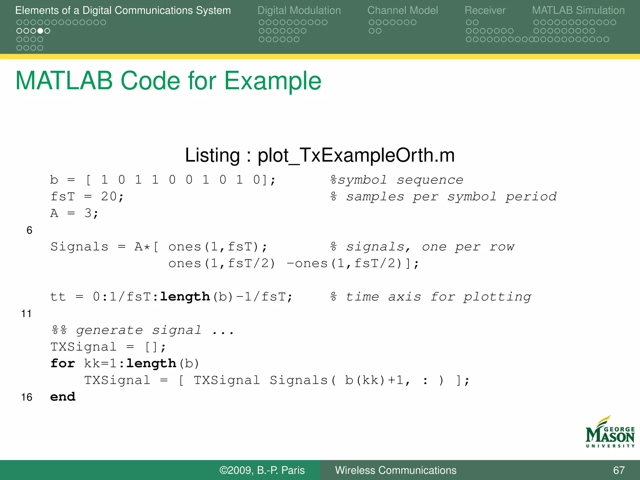 Elements of a Digital Communications System    Digital Modulation    Channel Model       Receiver   MATLAB Simulation




MATLAB Code for Example

                                 Listing : plot_TxExampleOrth.m
      b = [ 1 0 1 1 0 0 1 0 1 0];                             %symbol sequence
      fsT = 20;                                               % samples per symbol period
      A = 3;
  6
      Signals = A*[ ones(1,fsT);       % signals, one per row
                    ones(1,fsT/2) -ones(1,fsT/2)];

      tt = 0:1/fsT:length(b)-1/fsT;                           % time axis for plotting
 11
      %% generate signal ...
      TXSignal = [];
      for kk=1:length(b)
          TXSignal = [ TXSignal Signals( b(kk)+1, : ) ];
 16   end




                                        ©2009, B.-P. Paris     Wireless Communications                            67
 