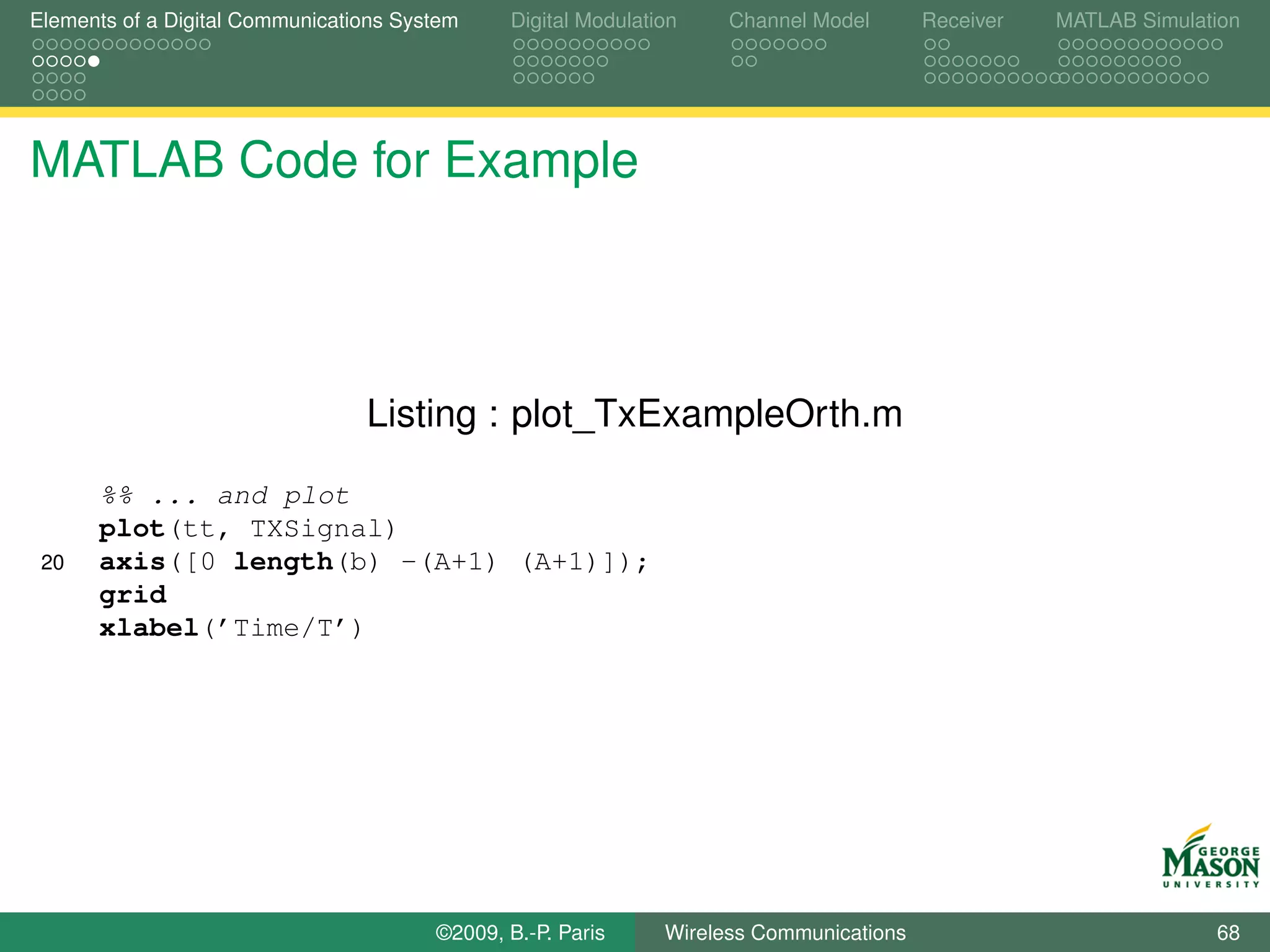 Elements of a Digital Communications System    Digital Modulation    Channel Model       Receiver   MATLAB Simulation




MATLAB Code for Example



                                 Listing : plot_TxExampleOrth.m

      %% ... and plot
      plot(tt, TXSignal)
 20   axis([0 length(b) -(A+1) (A+1)]);
      grid
      xlabel(’Time/T’)




                                        ©2009, B.-P. Paris     Wireless Communications                            68
 