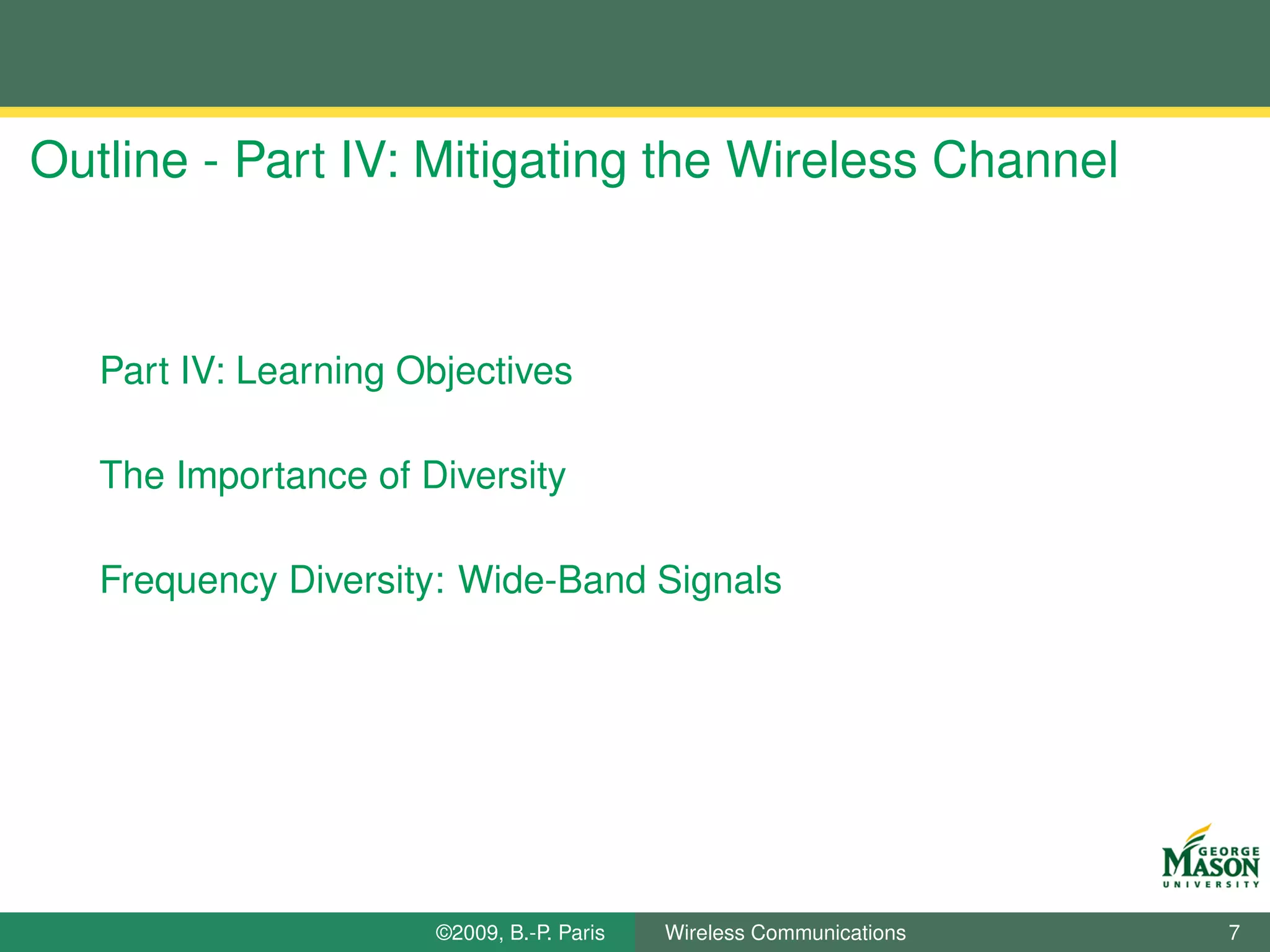 Outline - Part IV: Mitigating the Wireless Channel



   Part IV: Learning Objectives

   The Importance of Diversity

   Frequency Diversity: Wide-Band Signals




                      ©2009, B.-P. Paris   Wireless Communications   7
 