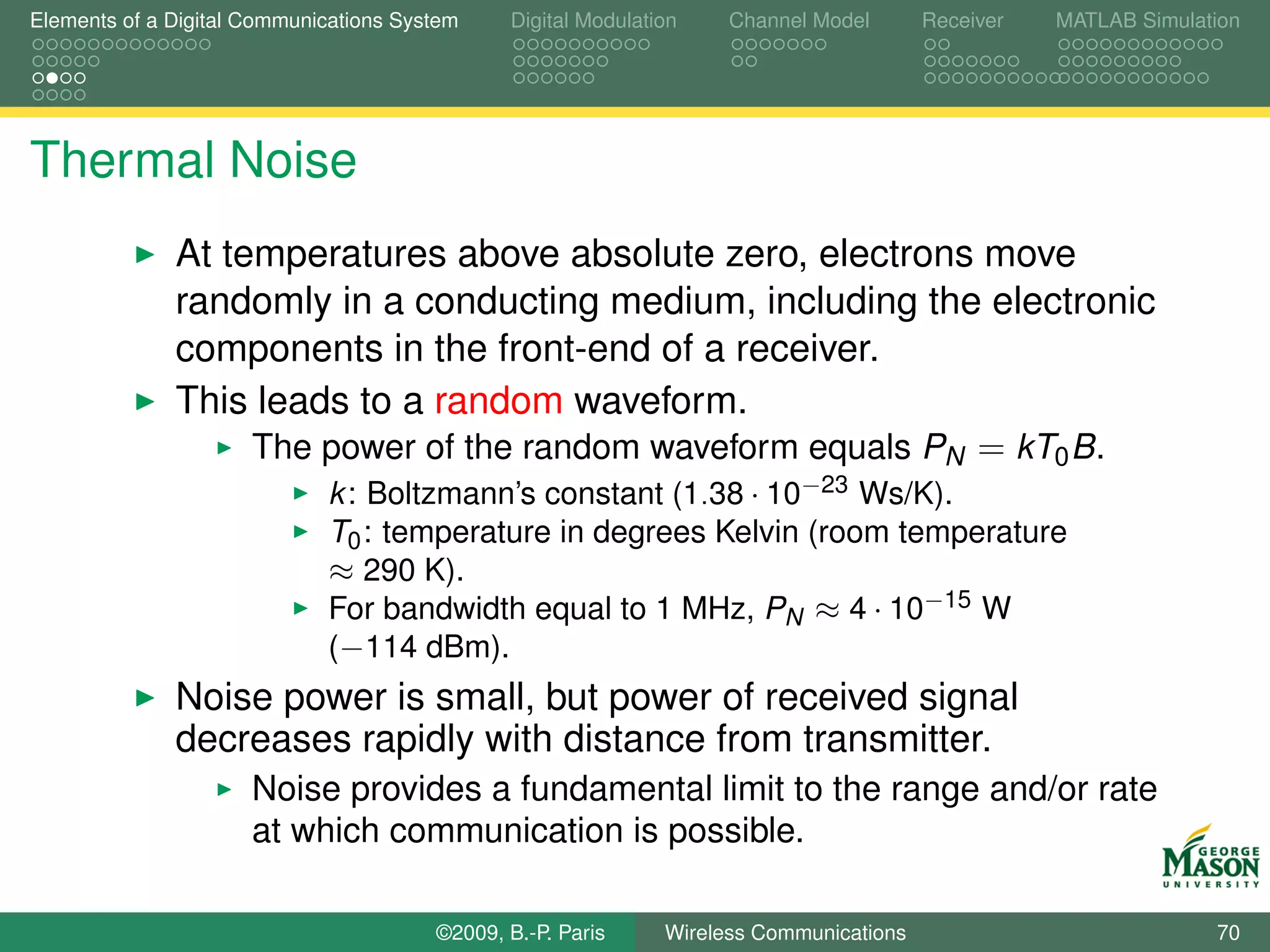 Elements of a Digital Communications System    Digital Modulation    Channel Model       Receiver   MATLAB Simulation




Thermal Noise
              At temperatures above absolute zero, electrons move
              randomly in a conducting medium, including the electronic
              components in the front-end of a receiver.
              This leads to a random waveform.
                   The power of the random waveform equals PN = kT0 B.
                             k : Boltzmann’s constant (1.38 · 10−23 Ws/K).
                             T0 : temperature in degrees Kelvin (room temperature
                             ≈ 290 K).
                             For bandwidth equal to 1 MHz, PN ≈ 4 · 10−15 W
                             (−114 dBm).
              Noise power is small, but power of received signal
              decreases rapidly with distance from transmitter.
                      Noise provides a fundamental limit to the range and/or rate
                      at which communication is possible.

                                        ©2009, B.-P. Paris     Wireless Communications                            70
 