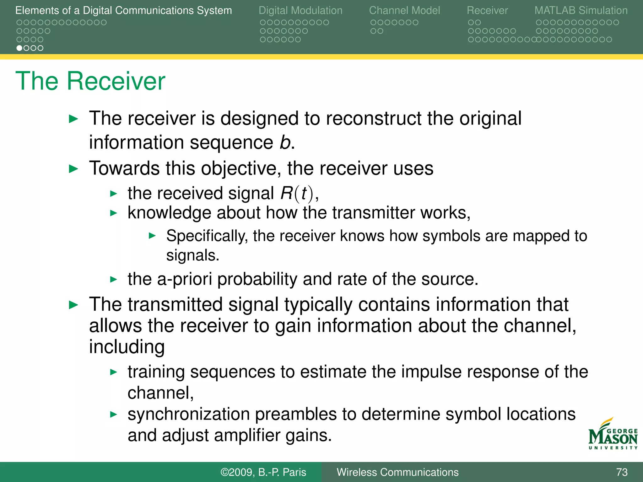 Elements of a Digital Communications System    Digital Modulation    Channel Model       Receiver   MATLAB Simulation




The Receiver
              The receiver is designed to reconstruct the original
              information sequence b.
              Towards this objective, the receiver uses
                   the received signal R (t ),
                      knowledge about how the transmitter works,
                             Speciﬁcally, the receiver knows how symbols are mapped to
                             signals.
                      the a-priori probability and rate of the source.
              The transmitted signal typically contains information that
              allows the receiver to gain information about the channel,
              including
                      training sequences to estimate the impulse response of the
                      channel,
                      synchronization preambles to determine symbol locations
                      and adjust ampliﬁer gains.
                                        ©2009, B.-P. Paris     Wireless Communications                            73
 