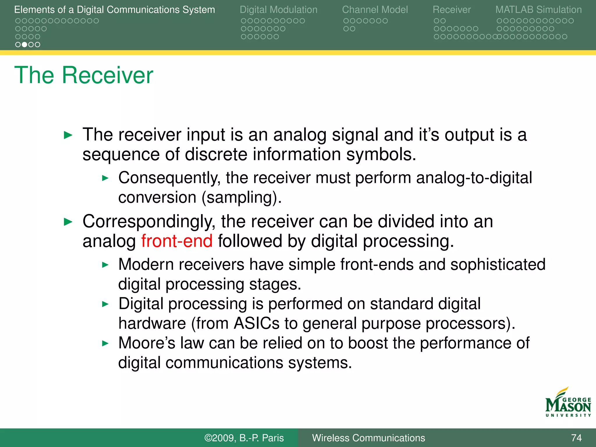 Elements of a Digital Communications System    Digital Modulation    Channel Model       Receiver   MATLAB Simulation




The Receiver

              The receiver input is an analog signal and it’s output is a
              sequence of discrete information symbols.
                      Consequently, the receiver must perform analog-to-digital
                      conversion (sampling).
              Correspondingly, the receiver can be divided into an
              analog front-end followed by digital processing.
                      Modern receivers have simple front-ends and sophisticated
                      digital processing stages.
                      Digital processing is performed on standard digital
                      hardware (from ASICs to general purpose processors).
                      Moore’s law can be relied on to boost the performance of
                      digital communications systems.



                                        ©2009, B.-P. Paris     Wireless Communications                            74
 