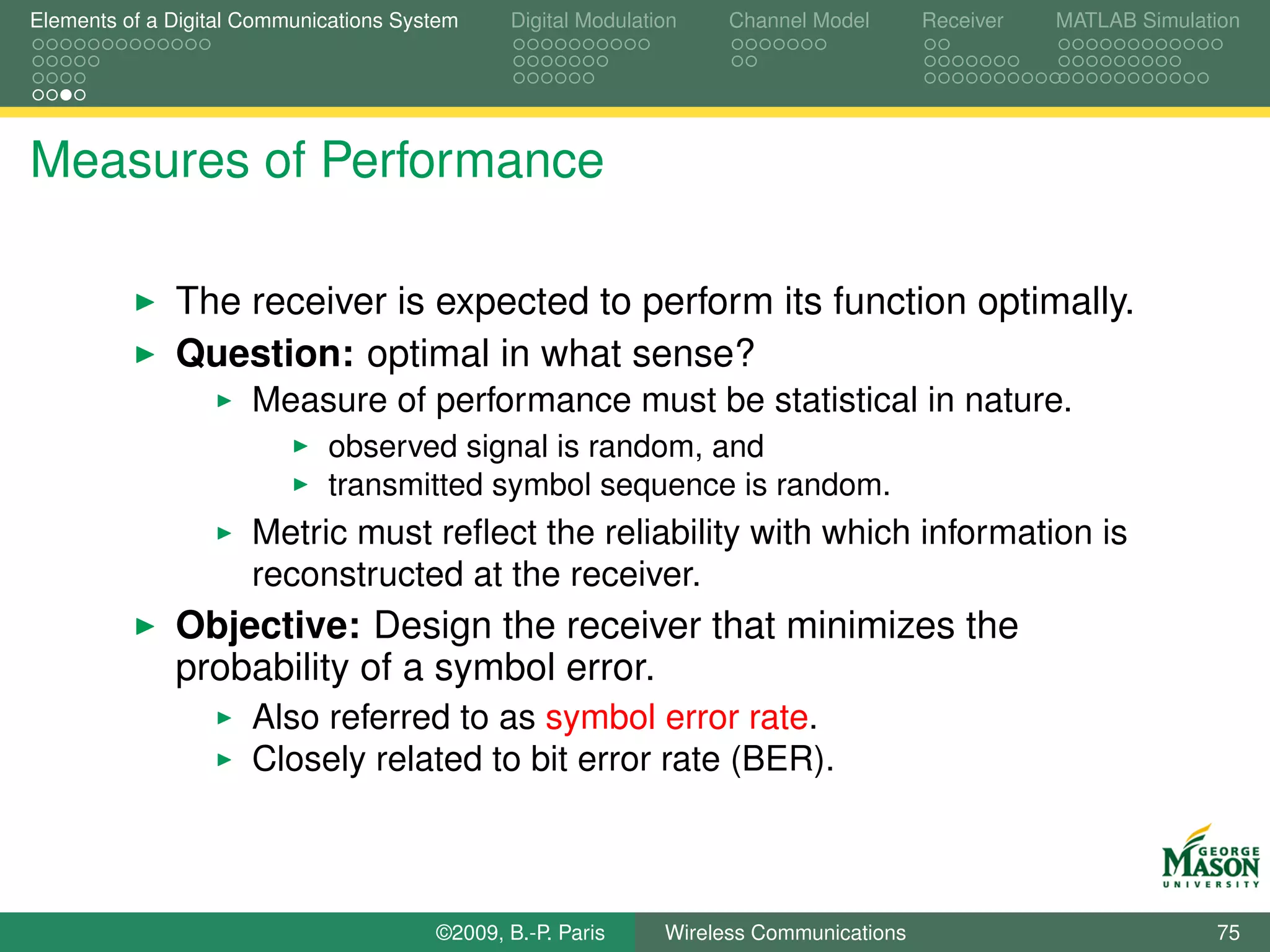 Elements of a Digital Communications System    Digital Modulation    Channel Model       Receiver   MATLAB Simulation




Measures of Performance

              The receiver is expected to perform its function optimally.
              Question: optimal in what sense?
                      Measure of performance must be statistical in nature.
                             observed signal is random, and
                             transmitted symbol sequence is random.
                      Metric must reﬂect the reliability with which information is
                      reconstructed at the receiver.
              Objective: Design the receiver that minimizes the
              probability of a symbol error.
                      Also referred to as symbol error rate.
                      Closely related to bit error rate (BER).



                                        ©2009, B.-P. Paris     Wireless Communications                            75
 