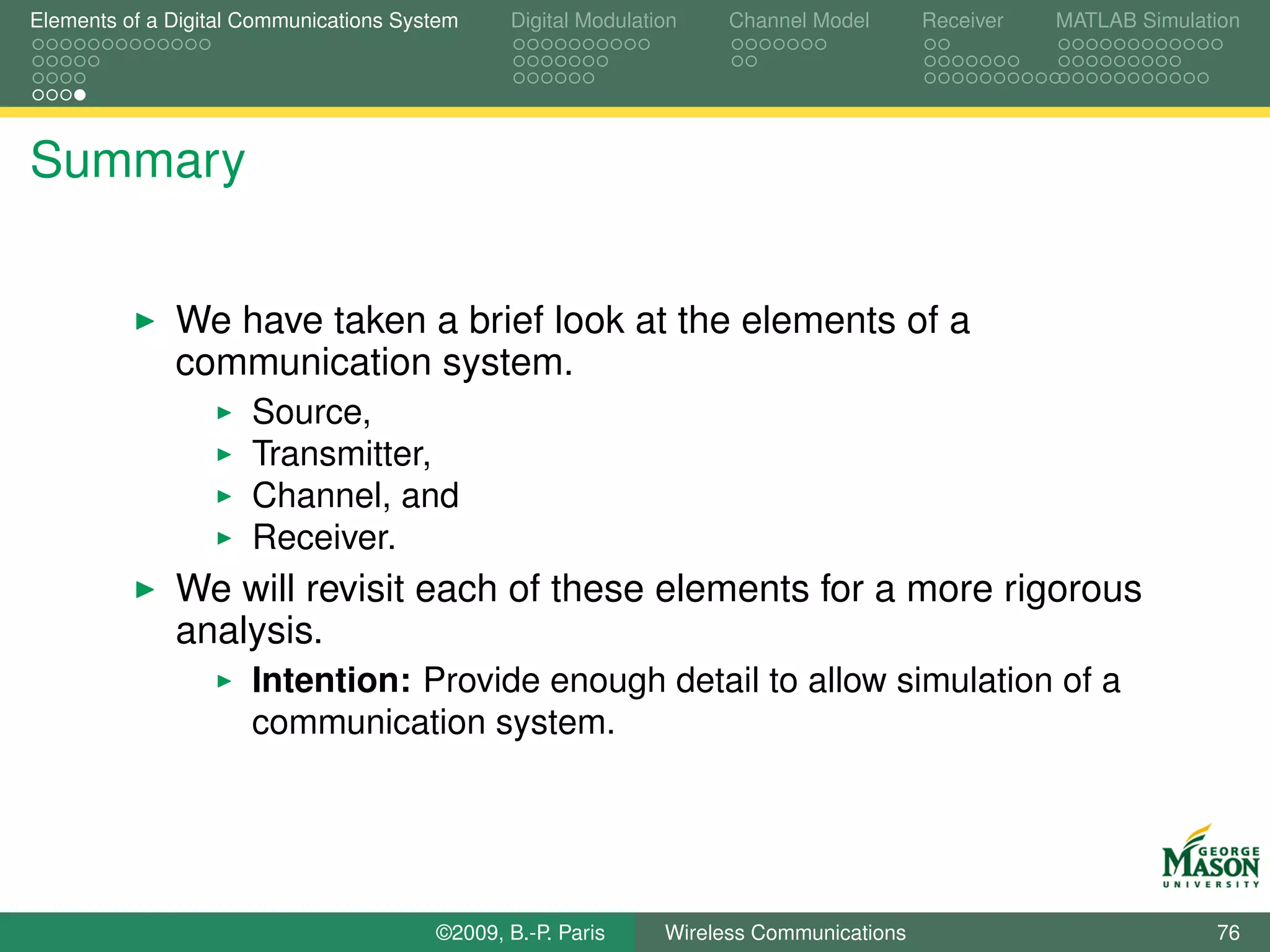 Elements of a Digital Communications System    Digital Modulation    Channel Model       Receiver   MATLAB Simulation




Summary


              We have taken a brief look at the elements of a
              communication system.
                      Source,
                      Transmitter,
                      Channel, and
                      Receiver.
              We will revisit each of these elements for a more rigorous
              analysis.
                      Intention: Provide enough detail to allow simulation of a
                      communication system.




                                        ©2009, B.-P. Paris     Wireless Communications                            76
 