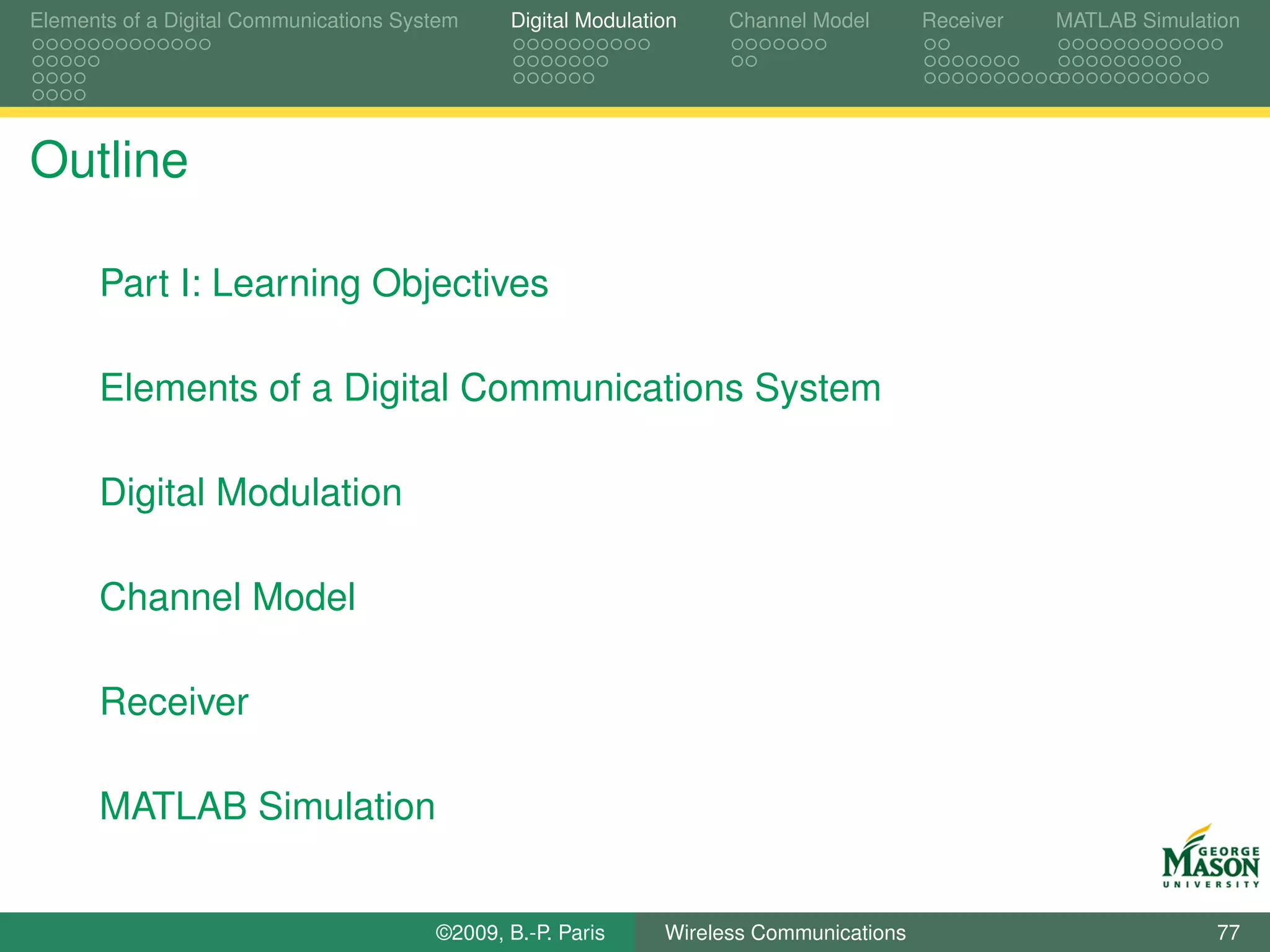 Elements of a Digital Communications System    Digital Modulation    Channel Model       Receiver   MATLAB Simulation




Outline

      Part I: Learning Objectives

      Elements of a Digital Communications System

      Digital Modulation

      Channel Model

      Receiver

      MATLAB Simulation


                                        ©2009, B.-P. Paris     Wireless Communications                            77
 