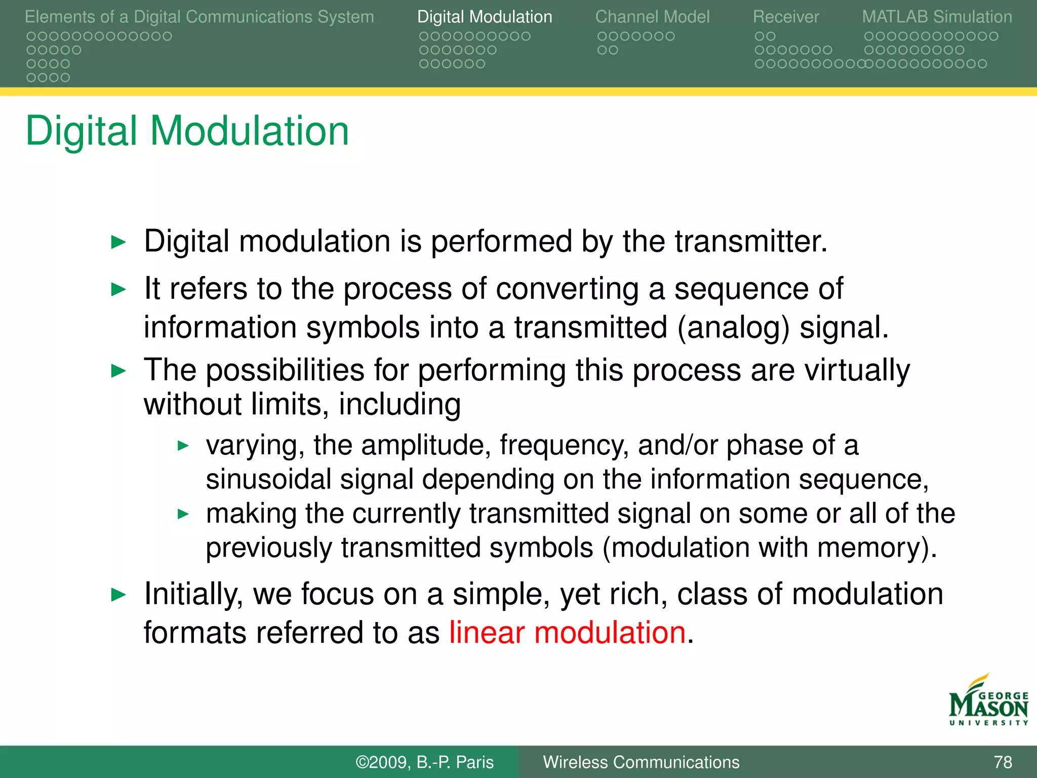 Elements of a Digital Communications System    Digital Modulation    Channel Model       Receiver   MATLAB Simulation




Digital Modulation

              Digital modulation is performed by the transmitter.
              It refers to the process of converting a sequence of
              information symbols into a transmitted (analog) signal.
              The possibilities for performing this process are virtually
              without limits, including
                      varying, the amplitude, frequency, and/or phase of a
                      sinusoidal signal depending on the information sequence,
                      making the currently transmitted signal on some or all of the
                      previously transmitted symbols (modulation with memory).
              Initially, we focus on a simple, yet rich, class of modulation
              formats referred to as linear modulation.



                                        ©2009, B.-P. Paris     Wireless Communications                            78
 