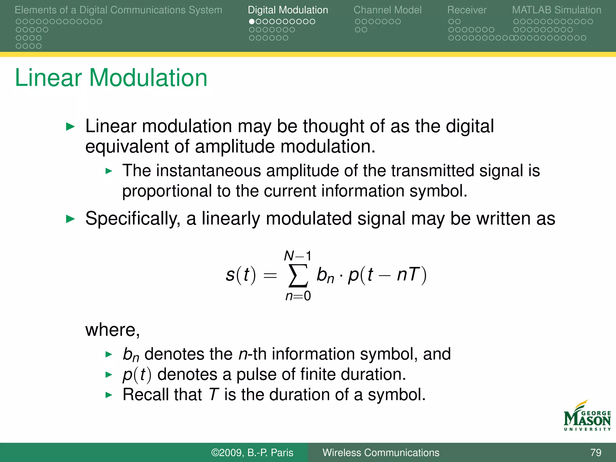 Elements of a Digital Communications System      Digital Modulation    Channel Model       Receiver   MATLAB Simulation




Linear Modulation
              Linear modulation may be thought of as the digital
              equivalent of amplitude modulation.
                      The instantaneous amplitude of the transmitted signal is
                      proportional to the current information symbol.
              Speciﬁcally, a linearly modulated signal may be written as
                                                         N −1
                                              s (t ) =    ∑     bn · p (t − nT )
                                                         n =0

              where,
                      bn denotes the n-th information symbol, and
                      p (t ) denotes a pulse of ﬁnite duration.
                      Recall that T is the duration of a symbol.


                                        ©2009, B.-P. Paris       Wireless Communications                            79
 