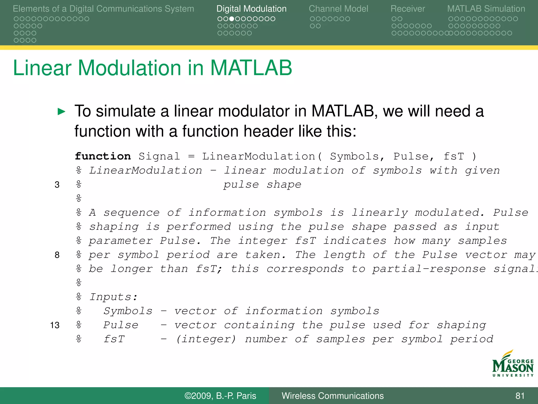 Elements of a Digital Communications System    Digital Modulation    Channel Model       Receiver   MATLAB Simulation




Linear Modulation in MATLAB
              To simulate a linear modulator in MATLAB, we will need a
              function with a function header like this:
              function Signal = LinearModulation( Symbols, Pulse, fsT )
              % LinearModulation - linear modulation of symbols with given
         3    %                    pulse shape
              %
              % A sequence of information symbols is linearly modulated. Pulse
              % shaping is performed using the pulse shape passed as input
              % parameter Pulse. The integer fsT indicates how many samples
         8    % per symbol period are taken. The length of the Pulse vector may
              % be longer than fsT; this corresponds to partial-response signali
              %
              % Inputs:
              %   Symbols - vector of information symbols
        13    %   Pulse   - vector containing the pulse used for shaping
              %   fsT     - (integer) number of samples per symbol period



                                        ©2009, B.-P. Paris     Wireless Communications                            81
 