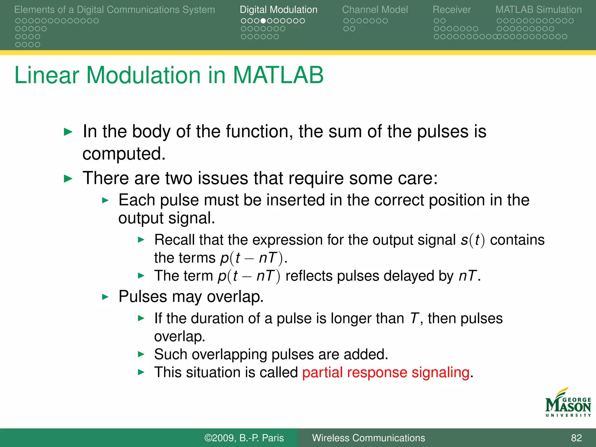Elements of a Digital Communications System    Digital Modulation    Channel Model       Receiver   MATLAB Simulation




Linear Modulation in MATLAB

              In the body of the function, the sum of the pulses is
              computed.
              There are two issues that require some care:
                      Each pulse must be inserted in the correct position in the
                      output signal.
                             Recall that the expression for the output signal s (t ) contains
                             the terms p (t − nT ).
                             The term p (t − nT ) reﬂects pulses delayed by nT .
                      Pulses may overlap.
                             If the duration of a pulse is longer than T , then pulses
                             overlap.
                             Such overlapping pulses are added.
                             This situation is called partial response signaling.



                                        ©2009, B.-P. Paris     Wireless Communications                            82
 