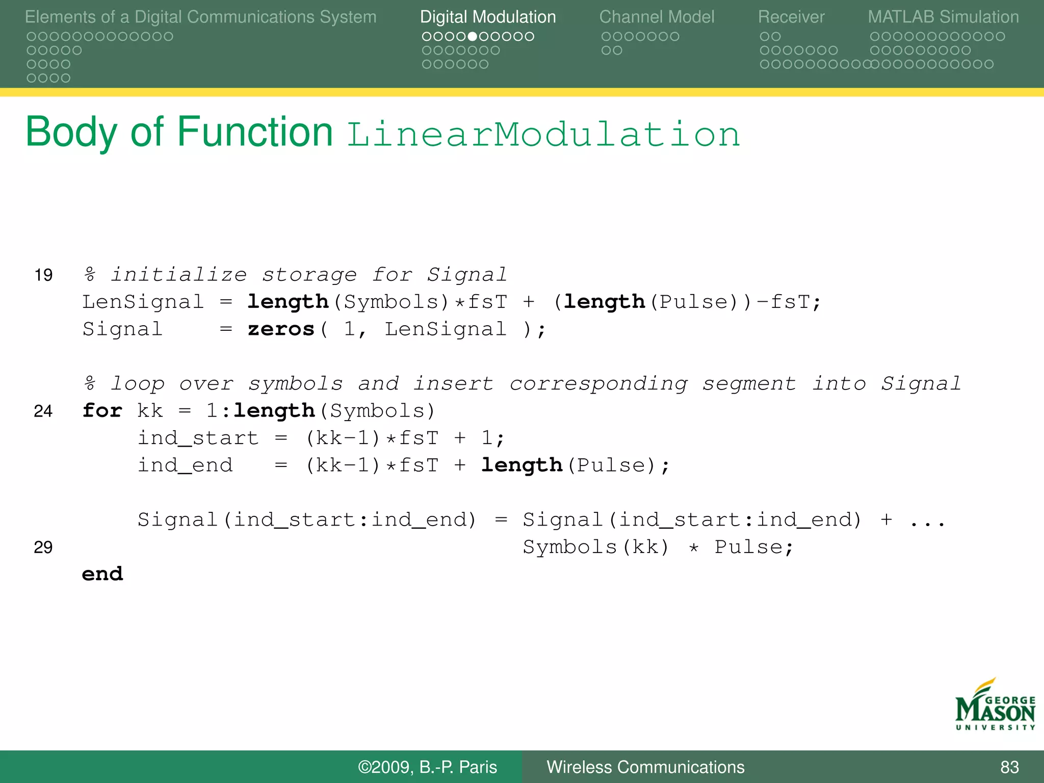 Elements of a Digital Communications System    Digital Modulation    Channel Model       Receiver   MATLAB Simulation




Body of Function LinearModulation


 19   % initialize storage for Signal
      LenSignal = length(Symbols)*fsT + (length(Pulse))-fsT;
      Signal    = zeros( 1, LenSignal );

      % loop over symbols and insert corresponding segment into Signal
 24   for kk = 1:length(Symbols)
          ind_start = (kk-1)*fsT + 1;
          ind_end   = (kk-1)*fsT + length(Pulse);

             Signal(ind_start:ind_end) = Signal(ind_start:ind_end) + ...
 29                                      Symbols(kk) * Pulse;
      end




                                        ©2009, B.-P. Paris     Wireless Communications                            83
 