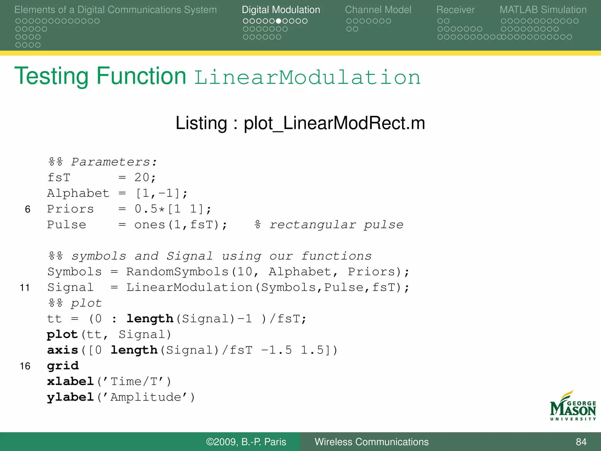 Elements of a Digital Communications System    Digital Modulation    Channel Model       Receiver   MATLAB Simulation




Testing Function LinearModulation
                                  Listing : plot_LinearModRect.m

      %% Parameters:
      fsT      = 20;
      Alphabet = [1,-1];
  6   Priors   = 0.5*[1 1];
      Pulse    = ones(1,fsT);                     % rectangular pulse

      %% symbols and Signal using our functions
      Symbols = RandomSymbols(10, Alphabet, Priors);
 11   Signal = LinearModulation(Symbols,Pulse,fsT);
      %% plot
      tt = (0 : length(Signal)-1 )/fsT;
      plot(tt, Signal)
      axis([0 length(Signal)/fsT -1.5 1.5])
 16   grid
      xlabel(’Time/T’)
      ylabel(’Amplitude’)


                                        ©2009, B.-P. Paris     Wireless Communications                            84
 