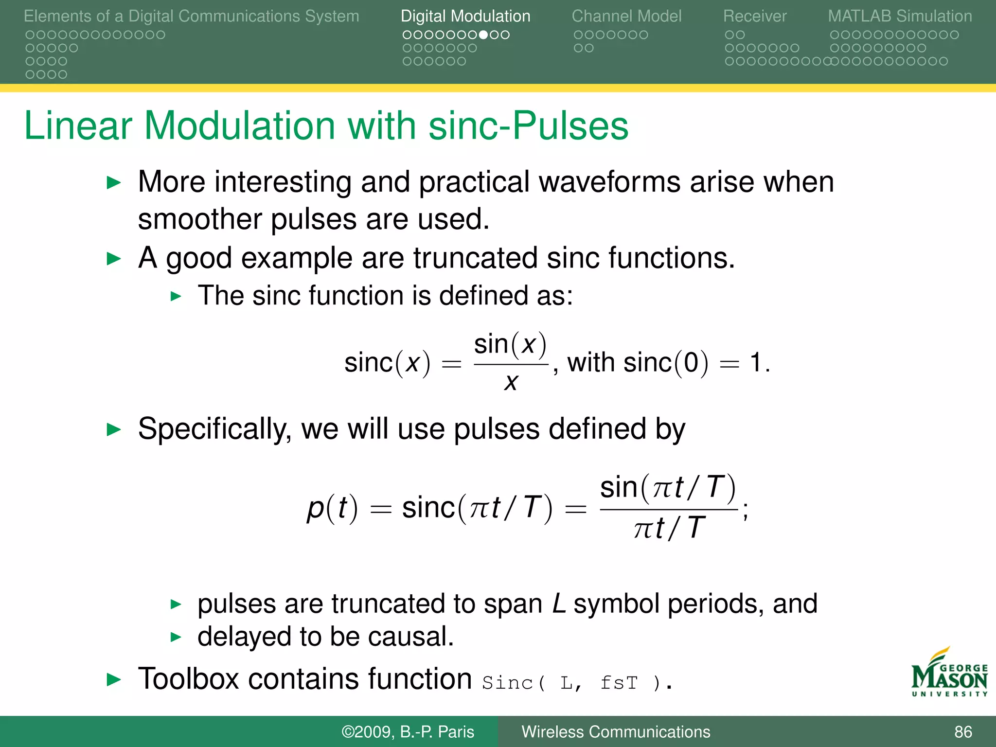 Elements of a Digital Communications System    Digital Modulation    Channel Model       Receiver   MATLAB Simulation




Linear Modulation with sinc-Pulses
              More interesting and practical waveforms arise when
              smoother pulses are used.
              A good example are truncated sinc functions.
                      The sinc function is deﬁned as:
                                                         sin(x )
                                         sinc(x ) =              , with sinc(0) = 1.
                                                            x
              Speciﬁcally, we will use pulses deﬁned by
                                                                        sin(πt /T )
                                    p (t ) = sinc(πt /T ) =                         ;
                                                                           πt /T

                      pulses are truncated to span L symbol periods, and
                      delayed to be causal.
              Toolbox contains function Sinc(                       L, fsT ).

                                        ©2009, B.-P. Paris     Wireless Communications                            86
 
