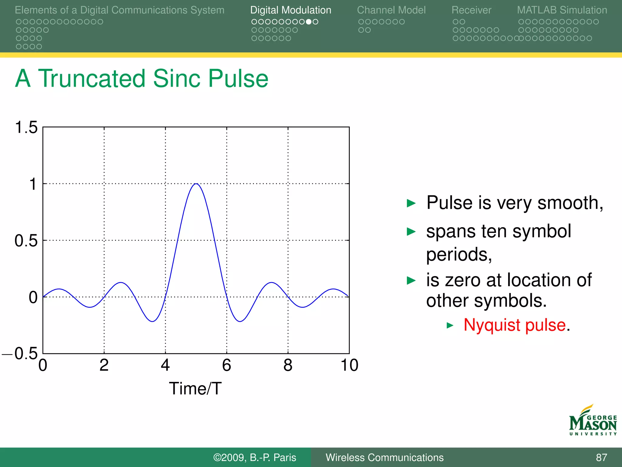 Elements of a Digital Communications System    Digital Modulation    Channel Model       Receiver   MATLAB Simulation




 A Truncated Sinc Pulse
 1.5


   1
                                                                                      Pulse is very smooth,
 0.5
                                                                                      spans ten symbol
                                                                                      periods,
                                                                                      is zero at location of
   0                                                                                  other symbols.
                                                                                            Nyquist pulse.
−0.5
       0          2           4       6                 8            10
                               Time/T


                                         ©2009, B.-P. Paris     Wireless Communications                            87
 