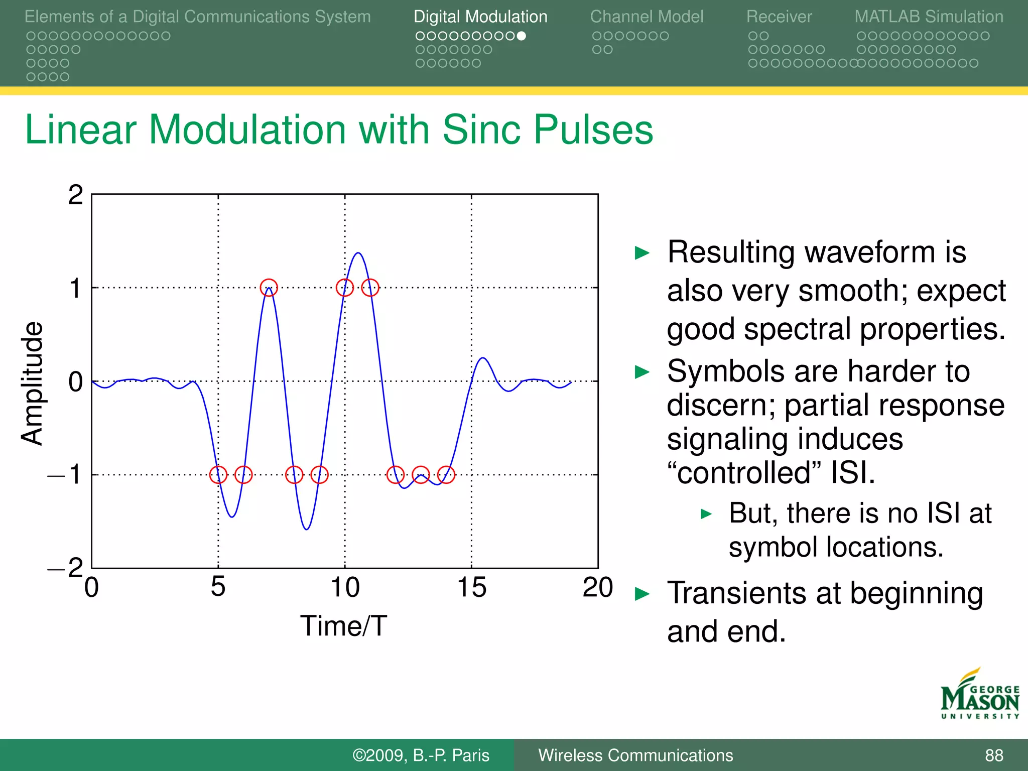 Elements of a Digital Communications System    Digital Modulation    Channel Model       Receiver   MATLAB Simulation




Linear Modulation with Sinc Pulses
            2

                                                                              Resulting waveform is
            1                                                                 also very smooth; expect
                                                                              good spectral properties.
Amplitude




            0                                                                 Symbols are harder to
                                                                              discern; partial response
                                                                              signaling induces
        −1                                                                    “controlled” ISI.
                                                                                     But, there is no ISI at
                                                                                     symbol locations.
        −2
                0      5            10               15             20        Transients at beginning
                                  Time/T                                      and end.


                                        ©2009, B.-P. Paris     Wireless Communications                            88
 