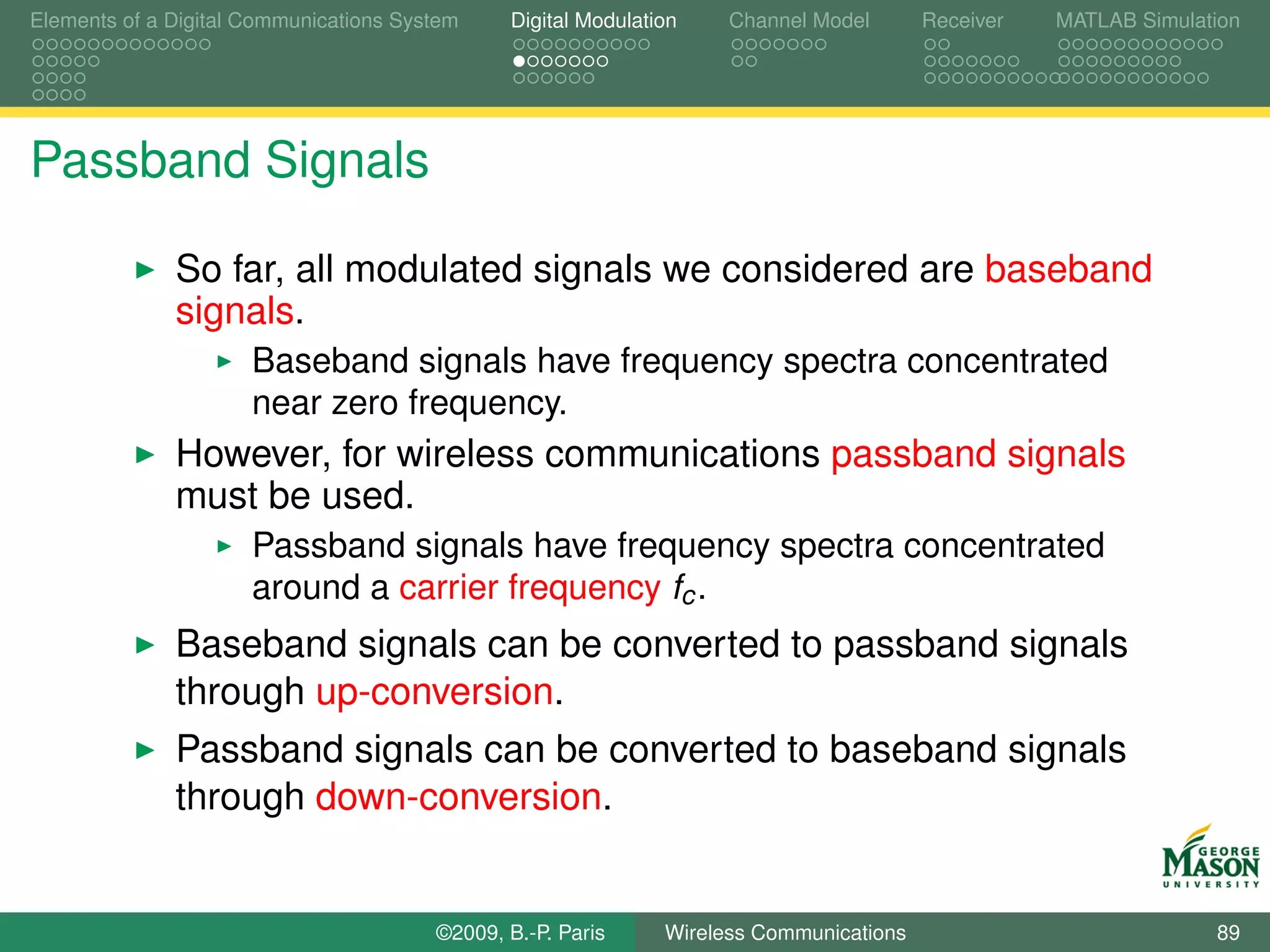 Elements of a Digital Communications System    Digital Modulation    Channel Model       Receiver   MATLAB Simulation




Passband Signals

              So far, all modulated signals we considered are baseband
              signals.
                      Baseband signals have frequency spectra concentrated
                      near zero frequency.
              However, for wireless communications passband signals
              must be used.
                      Passband signals have frequency spectra concentrated
                      around a carrier frequency fc .
              Baseband signals can be converted to passband signals
              through up-conversion.
              Passband signals can be converted to baseband signals
              through down-conversion.


                                        ©2009, B.-P. Paris     Wireless Communications                            89
 