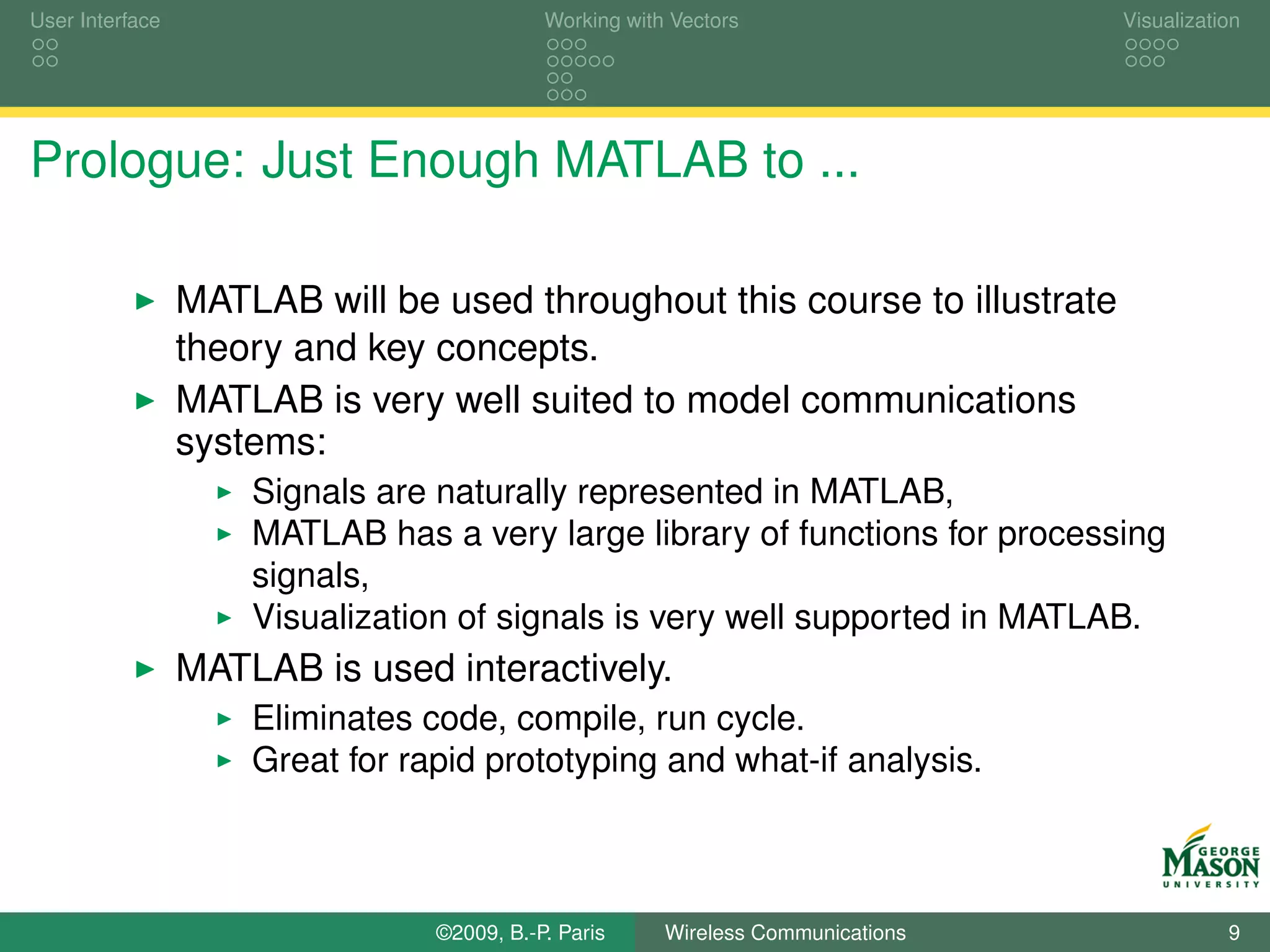 User Interface                              Working with Vectors                  Visualization




Prologue: Just Enough MATLAB to ...

                 MATLAB will be used throughout this course to illustrate
                 theory and key concepts.
                 MATLAB is very well suited to model communications
                 systems:
                     Signals are naturally represented in MATLAB,
                     MATLAB has a very large library of functions for processing
                     signals,
                     Visualization of signals is very well supported in MATLAB.
                 MATLAB is used interactively.
                     Eliminates code, compile, run cycle.
                     Great for rapid prototyping and what-if analysis.



                                 ©2009, B.-P. Paris     Wireless Communications              9
 
