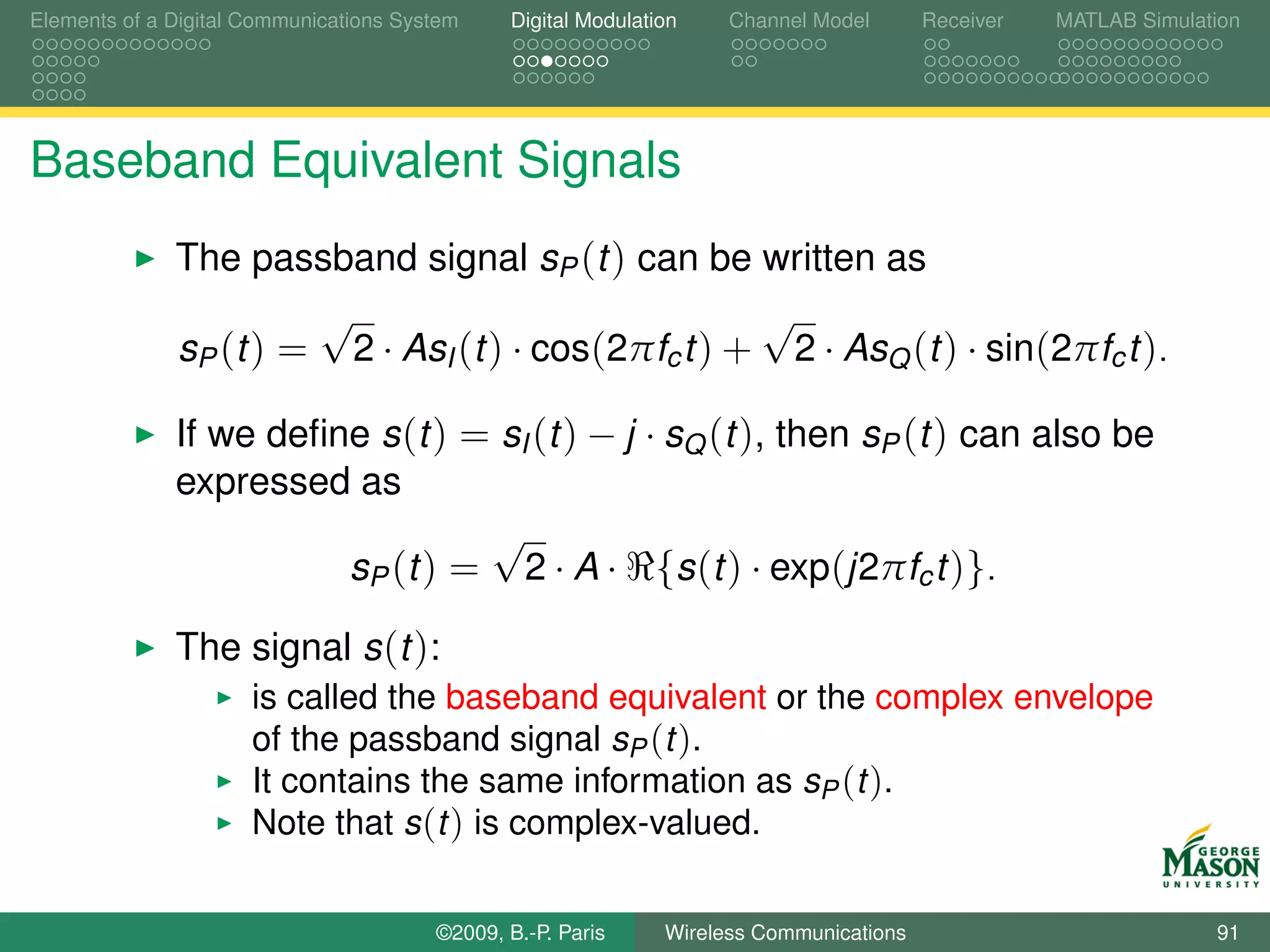 Elements of a Digital Communications System    Digital Modulation    Channel Model       Receiver   MATLAB Simulation




Baseband Equivalent Signals
              The passband signal sP (t ) can be written as
                       √                             √
              sP (t ) = 2 · AsI (t ) · cos(2πfc t ) + 2 · AsQ (t ) · sin(2πfc t ).

              If we deﬁne s (t ) = sI (t ) − j · sQ (t ), then sP (t ) can also be
              expressed as
                                  √
                        sP (t ) = 2 · A · {s (t ) · exp(j2πfc t )}.

              The signal s (t ):
                      is called the baseband equivalent or the complex envelope
                      of the passband signal sP (t ).
                      It contains the same information as sP (t ).
                      Note that s (t ) is complex-valued.


                                        ©2009, B.-P. Paris     Wireless Communications                            91
 