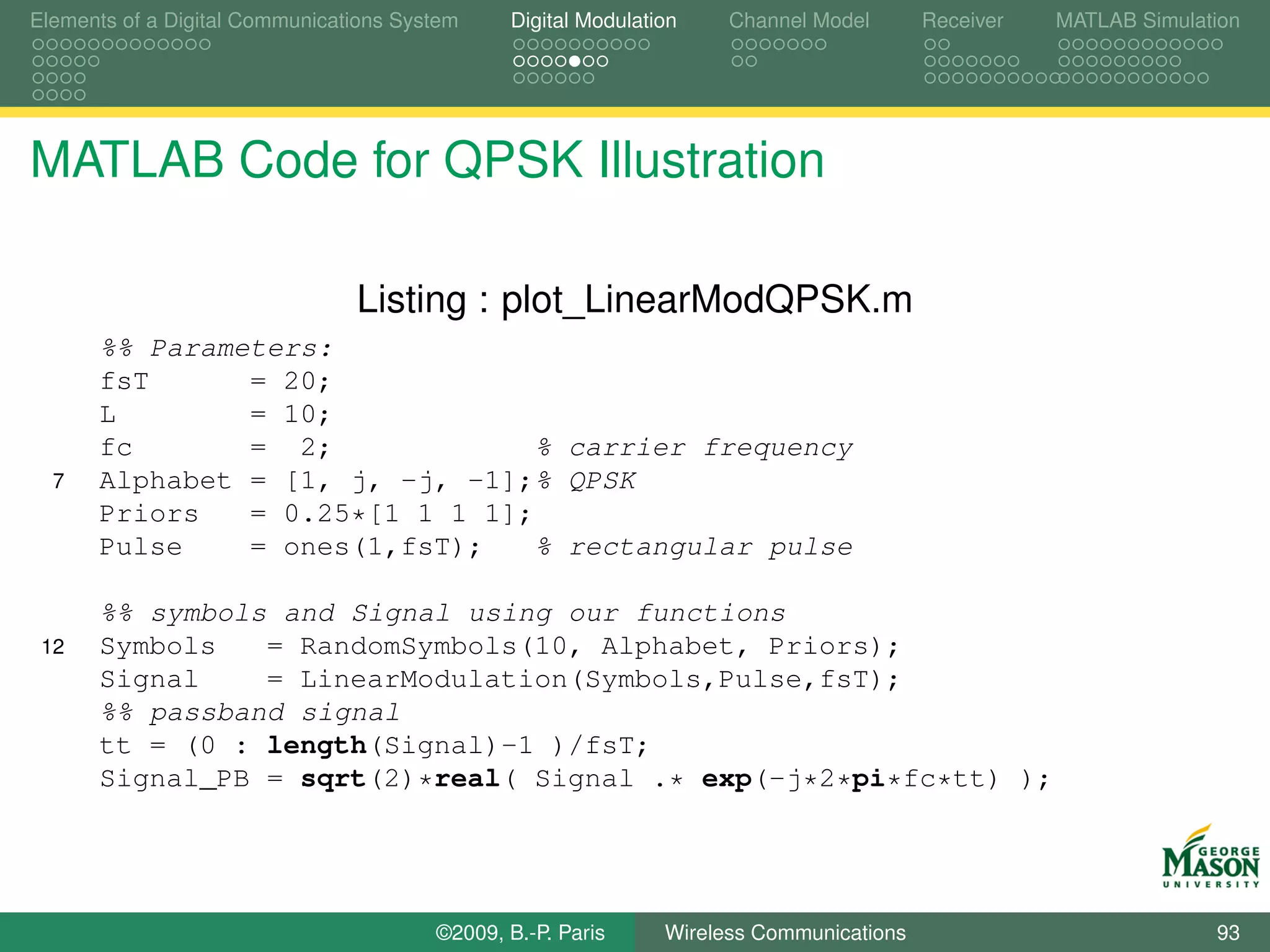 Elements of a Digital Communications System    Digital Modulation    Channel Model       Receiver   MATLAB Simulation




MATLAB Code for QPSK Illustration

                                Listing : plot_LinearModQPSK.m
      %% Parameters:
      fsT      = 20;
      L        = 10;
      fc       = 2;              % carrier frequency
  7   Alphabet = [1, j, -j, -1];% QPSK
      Priors   = 0.25*[1 1 1 1];
      Pulse    = ones(1,fsT);    % rectangular pulse

      %% symbols and Signal using our functions
 12   Symbols   = RandomSymbols(10, Alphabet, Priors);
      Signal    = LinearModulation(Symbols,Pulse,fsT);
      %% passband signal
      tt = (0 : length(Signal)-1 )/fsT;
      Signal_PB = sqrt(2)*real( Signal .* exp(-j*2*pi*fc*tt) );




                                        ©2009, B.-P. Paris     Wireless Communications                            93
 