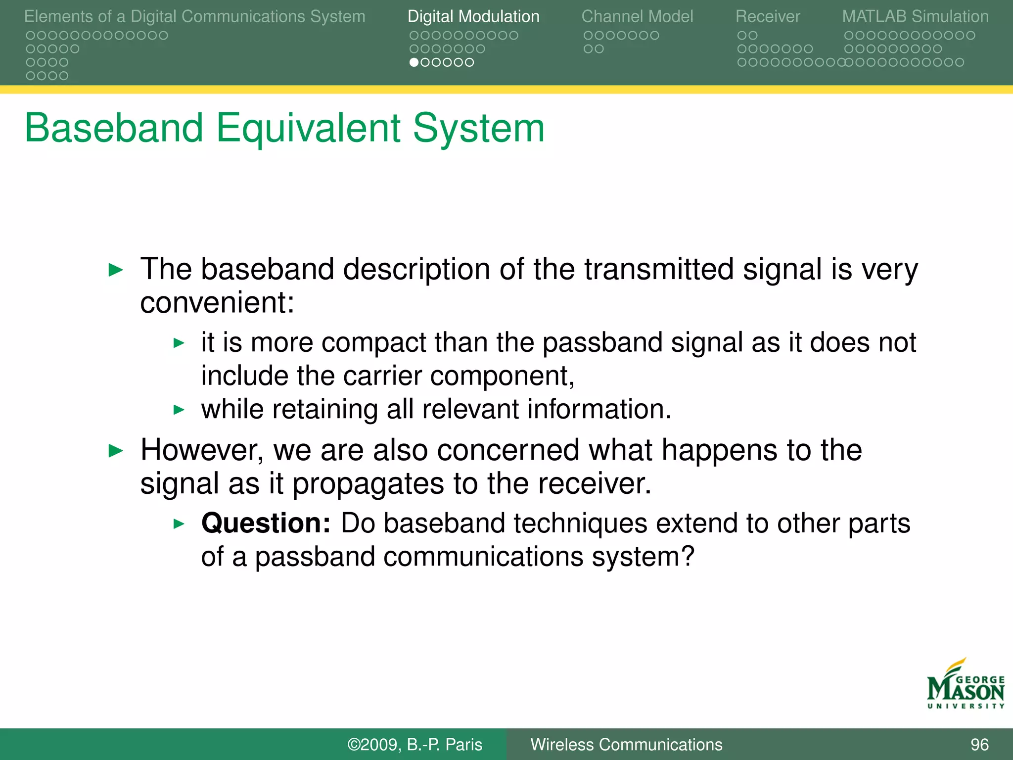 Elements of a Digital Communications System    Digital Modulation    Channel Model       Receiver   MATLAB Simulation




Baseband Equivalent System


              The baseband description of the transmitted signal is very
              convenient:
                      it is more compact than the passband signal as it does not
                      include the carrier component,
                      while retaining all relevant information.
              However, we are also concerned what happens to the
              signal as it propagates to the receiver.
                      Question: Do baseband techniques extend to other parts
                      of a passband communications system?




                                        ©2009, B.-P. Paris     Wireless Communications                            96
 