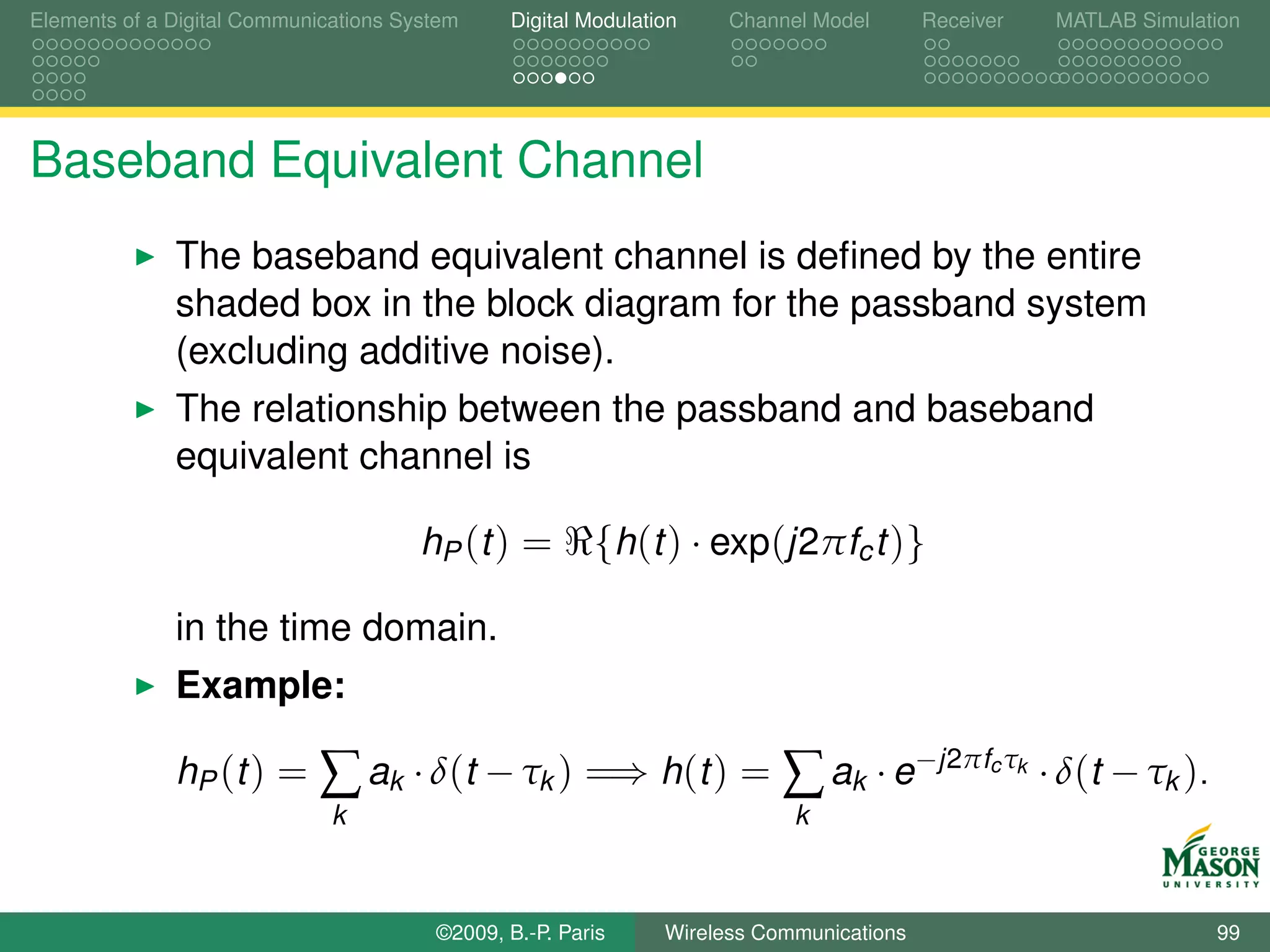 Elements of a Digital Communications System    Digital Modulation    Channel Model       Receiver     MATLAB Simulation




Baseband Equivalent Channel
              The baseband equivalent channel is deﬁned by the entire
              shaded box in the block diagram for the passband system
              (excluding additive noise).
              The relationship between the passband and baseband
              equivalent channel is

                                       hP (t ) =        {h(t ) · exp(j2πfc t )}

              in the time domain.
              Example:

              hP ( t ) =     ∑ ak · δ(t − τk ) =⇒ h(t ) = ∑ ak · e−j2πf τ                      c k
                                                                                                     · δ(t − τk ).
                              k                                            k



                                        ©2009, B.-P. Paris     Wireless Communications                               99
 