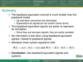 Elements of a Digital Communications System    Digital Modulation    Channel Model       Receiver   MATLAB Simulation




Summary
              The baseband equivalent channel is much simpler than the
              passband model.
                      Up and down conversion are eliminated.
                      Expressions for signals do not contain carrier terms.
              The baseband equivalent signals are easier to represent
              for simulation.
                      Since they are low-pass signals, they are easily sampled.
              No information is lost when using baseband equivalent
              signals, instead of passband signals.
              Standard, linear system equations hold:

                R (t ) = s (t ) ∗ h(t ) + n(t ) and R (f ) = S (f ) · H (f ) + N (f ).

              Conclusion: Use baseband equivalent signals and
              systems.
                                        ©2009, B.-P. Paris     Wireless Communications                           101
 