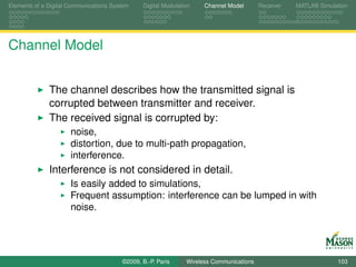 Elements of a Digital Communications System    Digital Modulation    Channel Model       Receiver   MATLAB Simulation




Channel Model


              The channel describes how the transmitted signal is
              corrupted between transmitter and receiver.
              The received signal is corrupted by:
                      noise,
                      distortion, due to multi-path propagation,
                      interference.
              Interference is not considered in detail.
                      Is easily added to simulations,
                      Frequent assumption: interference can be lumped in with
                      noise.




                                        ©2009, B.-P. Paris     Wireless Communications                           103
 