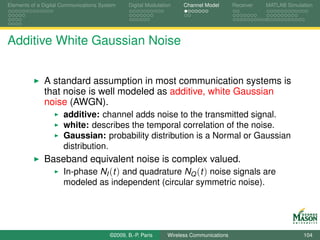 Elements of a Digital Communications System    Digital Modulation    Channel Model       Receiver   MATLAB Simulation




Additive White Gaussian Noise


              A standard assumption in most communication systems is
              that noise is well modeled as additive, white Gaussian
              noise (AWGN).
                      additive: channel adds noise to the transmitted signal.
                      white: describes the temporal correlation of the noise.
                      Gaussian: probability distribution is a Normal or Gaussian
                      distribution.
              Baseband equivalent noise is complex valued.
                 In-phase NI (t ) and quadrature NQ (t ) noise signals are
                      modeled as independent (circular symmetric noise).




                                        ©2009, B.-P. Paris     Wireless Communications                           104
 