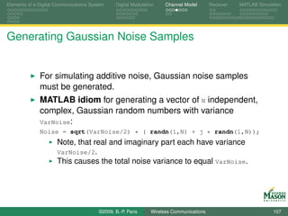 Elements of a Digital Communications System    Digital Modulation    Channel Model       Receiver   MATLAB Simulation




Generating Gaussian Noise Samples


              For simulating additive noise, Gaussian noise samples
              must be generated.
              MATLAB idiom for generating a vector of N independent,
              complex, Gaussian random numbers with variance
              VarNoise:
              Noise = sqrt(VarNoise/2) * ( randn(1,N) + j * randn(1,N));
                      Note, that real and imaginary part each have variance
                      VarNoise/2.
                      This causes the total noise variance to equal VarNoise.




                                        ©2009, B.-P. Paris     Wireless Communications                           107
 