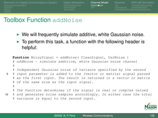 Elements of a Digital Communications System    Digital Modulation    Channel Model       Receiver   MATLAB Simulation




Toolbox Function addNoise

              We will frequently simulate additive, white Gaussian noise.
              To perform this task, a function with the following header is
              helpful:
      function NoisySignal = addNoise( CleanSignal, VarNoise )
      % addNoise - simulate additive, white Gaussian noise channel
      %
      % Independent Gaussian noise of variance specified by the second
  5   % input parameter is added to the (vector or matrix) signal passed
      % as the first input. The result is returned in a vector or matrix
      % of the same size as the input signal.
      %
      % The function determines if the signal is real or complex valued
 10   % and generates noise samples accordingly. In either case the total
      % variance is equal to the second input.



                                        ©2009, B.-P. Paris     Wireless Communications                           108
 